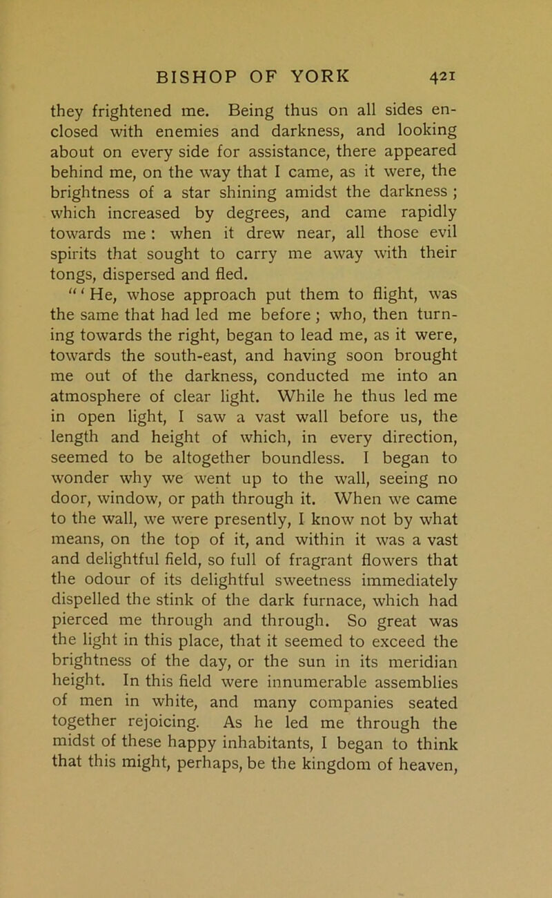 they frightened me. Being thus on all sides en- closed with enemies and darkness, and looking about on every side for assistance, there appeared behind me, on the way that I came, as it were, the brightness of a star shining amidst the darkness ; which increased by degrees, and came rapidly towards me : when it drew near, all those evil spirits that sought to carry me away with their tongs, dispersed and fled. “ ‘ He, whose approach put them to flight, was the same that had led me before; who, then turn- ing towards the right, began to lead me, as it were, towards the south-east, and having soon brought me out of the darkness, conducted me into an atmosphere of clear light. While he thus led me in open light, I saw a vast wall before us, the length and height of which, in every direction, seemed to be altogether boundless. I began to wonder why we went up to the wall, seeing no door, window, or path through it. When we came to the wall, we were presently, I know not by what means, on the top of it, and within it was a vast and delightful field, so full of fragrant flowers that the odour of its delightful sweetness immediately dispelled the stink of the dark furnace, which had pierced me through and through. So great was the light in this place, that it seemed to exceed the brightness of the day, or the sun in its meridian height. In this field were innumerable assemblies of men in white, and many companies seated together rejoicing. As he led me through the midst of these happy inhabitants, I began to think that this might, perhaps, be the kingdom of heaven,