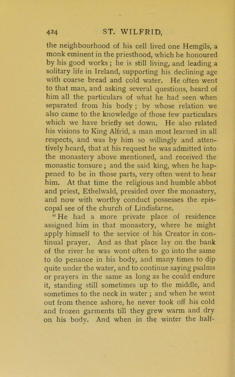 the neighbourhood of his cell lived one Hemgils, a monk eminent in the priesthood, which he honoured by his good works ; he is still living, and leading a solitary life in Ireland, supporting his declining age with coarse bread and cold water. He often went to that man, and asking several questions, heard of him all the particulars of what he had seen when separated from his body ; by whose relation we also came to the knowledge of those few particulars which we have briefly set down. He also related his visions to King Alfrid, a man most learned in all respects, and was by him so willingly and atten- tively heard, that at his request he was admitted into the monastery above mentioned, and received the monastic tonsure ; and the said king, when he hap- pened to be in those parts, very often went to hear him. At that time the religious and humble abbot and priest, Ethelwald, presided over the monastery, and now with worthy conduct possesses the epis- copal see of the church of Lindisfarne. “ He had a more private place of residence assigned him in that monastery, where he might apply himself to the service of his Creator in con- tinual prayer. And as that place lay on the bank of the river he was wont often to go into the same to do penance in his body, and many times to dip quite under the water, and to continue saying psalms or prayers in the same as long as he could endure it, standing still sometimes up to the middle, and sometimes to the neck in water ; and when he went out from thence ashore, he never took off his cold and frozen garments till they grew warm and dry on his body. And when in the winter the half-