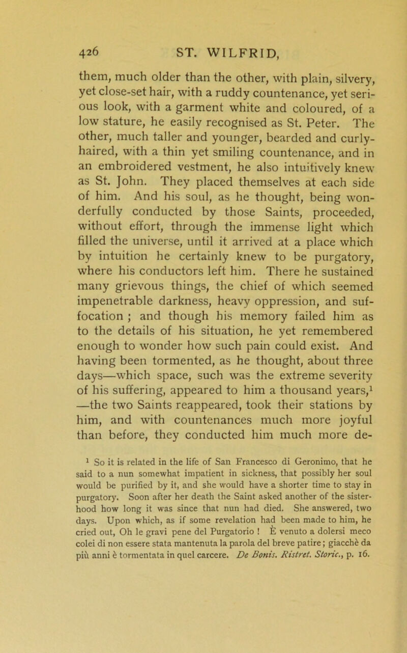 them, much older than the other, with plain, silvery, yet close-set hair, with a ruddy countenance, yet seri- ous look, with a garment white and coloured, of a low stature, he easily recognised as St. Peter. The other, much taller and younger, bearded and curly- haired, with a thin yet smiling countenance, and in an embroidered vestment, he also intuitively knew as St. John. They placed themselves at each side of him. And his soul, as he thought, being won- derfully conducted by those Saints, proceeded, without effort, through the immense light which filled the universe, until it arrived at a place which by intuition he certainly knew to be purgatory, where his conductors left him. There he sustained many grievous things, the chief of which seemed impenetrable darkness, heavy oppression, and suf- focation ; and though his memory failed him as to the details of his situation, he yet remembered enough to wonder how such pain could exist. And having been tormented, as he thought, about three days—which space, such was the extreme severity of his suffering, appeared to him a thousand years,1 —the two Saints reappeared, took their stations by him, and with countenances much more joyful than before, they conducted him much more de- 1 So it is related in the life of San Francesco di Geronimo, that he said to a nun somewhat impatient in sickness, that possibly her soul would be purified by it, and she would have a shorter time to stay in purgatory. Soon after her death the Saint asked another of the sister- hood how long it was since that nun had died. She answered, two days. Upon which, as if some revelation had been made to him, he cried out, Oh le gravi pene del Purgatorio ! venuto a dolersi meco colei di non essere stata mantenuta la parola del breve patire; giacche da piu anni £ tormentata in quel carcere. De Bonis. Ristret. Storic., p. 16.