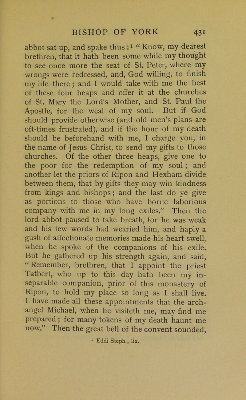 abbot sat up, and spake thus :1  Know, my dearest brethren, that it hath been some while my thought to see once more the seat of St. Peter, where my wrongs were redressed, and, God willing, to finish my life there ; and I would take with me the best of these four heaps and offer it at the churches of St. Mary the Lord’s Mother, and St. Paul the Apostle, for the weal of my soul. But if God should provide otherwise (and old men’s plans are oft-times frustrated), and if the hour of my death should be beforehand with me, I charge you, in the name of Jesus Christ, to send my gifts to those churches. Of the other three heaps, give one to the poor for the redemption of my soul; and another let the priors of Ripon and Hexham divide between them, that by gifts they may win kindness from kings and bishops; and the last do ye give as portions to those who have borne laborious company with me in my long exiles.” Then the lord abbot paused to take breath, for he was weak and his few words had wearied him, and haply a gush of affectionate memories made his heart swell, when he spoke of the companions of his exile. But he gathered up his strength again, and said, Remember, brethren, that I appoint the priest Tatbert, who up to this day hath been my in- separable companion, prior of this monastery of Ripon, to hold my place so long as I shall live. I have made all these appointments that the arch- angel Michael, when he visiteth me, may find me prepared; for many tokens of my death haunt me now. Then the great bell of the convent sounded, 1 Eddi Steph., lix.