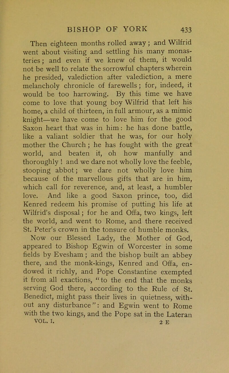 Then eighteen months rolled away; and Wilfrid went about visiting and settling his many monas- teries ; and even if we knew of them, it would not be well to relate the sorrowful chapters wherein he presided, valediction after valediction, a mere melancholy chronicle of farewells; for, indeed, it would be too harrowing. By this time we have come to love that young boy Wilfrid that left his home, a child of thirteen, in full armour, as a mimic knight—we have come to love him for the good Saxon heart that was in him: he has done battle, like a valiant soldier that he was, for our holy mother the Church ; he has fought with the great world, and beaten it, oh how manfully and thoroughly ! and we dare not wholly love the feeble, stooping abbot; we dare not wholly love him because of the marvellous gifts that are in him, which call for reverence, and, at least, a humbler love. And like a good Saxon prince, too, did Kenred redeem his promise of putting his life at Wilfrid's disposal; for he and Offa, two kings, left the world, and went to Rome, and there received St. Peter’s crown in the tonsure of humble monks. Now our Blessed Lady, the Mother of God, appeared to Bishop Egwin of Worcester in some fields by Evesham; and the bishop built an abbey there, and the monk-kings, Kenred and Offa, en- dowed it richly, and Pope Constantine exempted it from all exactions, “to the end that the monks serving God there, according to the Rule of St. Benedict, might pass their lives in quietness, with- out any disturbance”: and Egwin went to Rome with the two kings, and the Pope sat in the Lateran VOL. i. 2 E