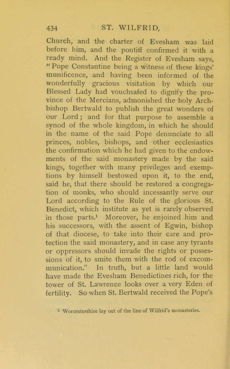 Church, and the charter of Evesham was laid before him, and the pontiff confirmed it with a ready mind. And the Register of Evesham says, “ Pope Constantine being a witness of these kings’ munificence, and having been informed of the wonderfully gracious visitation by which our Blessed Lady had vouchsafed to dignify the pro- vince of the Mercians, admonished the holy Arch- bishop Bertwald to publish the great wonders of our Lord; and for that purpose to assemble a synod of the whole kingdom, in which he should in the name of the said Pope denunciate to all princes, nobles, bishops, and other ecclesiastics the confirmation which he had given to the endow- ments of the said monastery made by the said kings, together with many privileges and exemp- tions by himself bestowed upon it, to the end, said he, that there should be restored a congrega- tion of monks, who should incessantly serve our Lord according to the Rule of the glorious St. Benedict, which institute as yet is rarely observed in those parts.1 Moreover, he enjoined him and his successors, with the assent of Egwin, bishop of that diocese, to take into their care and pro- tection the said monastery, and in case any tyrants or oppressors should invade the rights or posses- sions of it, to smite them with the rod of excom- munication.” In truth, but a little land would have made the Evesham Benedictines rich, for the tower of St. Lawrence looks over a very Eden of fertility. So when St. Bertwald received the Pope's 1 Worcestershire lay out of the line of Wilfrid’s monasteries.