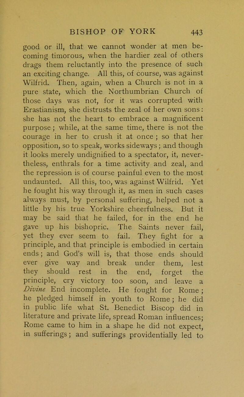 good or ill, that we cannot wonder at men be- coming timorous, when the hardier zeal of others drags them reluctantly into the presence of such an exciting change. All this, of course, was against Wilfrid. Then, again, when a Church is not in a pure state, which the Northumbrian Church of those days was not, for it was corrupted with Erastianism, she distrusts the zeal of her own sons: she has not the heart to embrace a magnificent purpose; while, at the same time, there is not the courage in her to crush it at once ; so that her opposition, so to speak, works sideways ; and though it looks merely undignified to a spectator, it, never- theless, enthrals for a time activity and zeal, and the repression is of course painful even to the most undaunted. All this, too, was against Wilfrid. Yet he fought his way through it, as men in such cases always must, by personal suffering, helped not a little by his true Yorkshire cheerfulness. But it may be said that he failed, for in the end he gave up his bishopric. The Saints never fail, yet they ever seem to fail. They fight for a principle, and that principle is embodied in certain ends; and God’s will is, that those ends should ever give way and break under them, lest they should rest in the end, forget the principle, cry victory too soon, and leave a Divine End incomplete. He fought for Rome ; he pledged himself in youth to Rome; he did in public life what St. Benedict Biscop did in literature and private life, spread Roman influences; Rome came to him in a shape he did not expect, in sufferings; and sufferings providentially led to