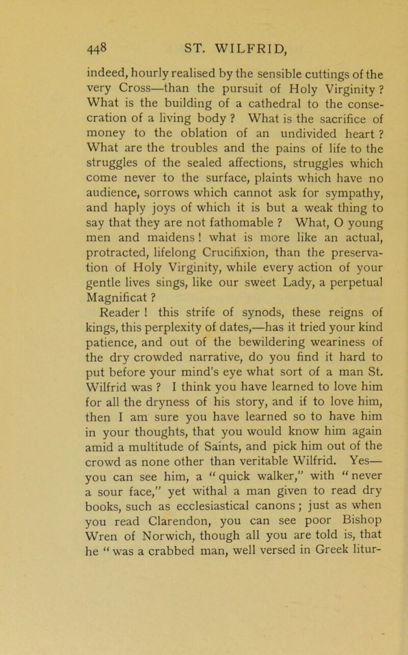 indeed, hourly realised by the sensible cuttings of the very Cross—than the pursuit of Holy Virginity ? What is the building of a cathedral to the conse- cration of a living body ? What is the sacrifice of money to the oblation of an undivided heart ? What are the troubles and the pains of life to the struggles of the sealed affections, struggles which come never to the surface, plaints which have no audience, sorrows which cannot ask for sympathy, and haply joys of which it is but a weak thing to say that they are not fathomable ? What, O young men and maidens ! what is more like an actual, protracted, lifelong Crucifixion, than the preserva- tion of Holy Virginity, while every action of your gentle lives sings, like our sweet Lady, a perpetual Magnificat ? Reader ! this strife of synods, these reigns of kings, this perplexity of dates,—has it tried your kind patience, and out of the bewildering weariness of the dry crowded narrative, do you find it hard to put before your mind's eye what sort of a man St. Wilfrid was ? I think you have learned to love him for all the dryness of his story, and if to love him, then I am sure you have learned so to have him in your thoughts, that you would know him again amid a multitude of Saints, and pick him out of the crowd as none other than veritable Wilfrid. Yes— you can see him, a “ quick walker,” with “ never a sour face,” yet withal a man given to read dry books, such as ecclesiastical canons; just as when you read Clarendon, you can see poor Bishop Wren of Norwich, though all you are told is, that he “was a crabbed man, well versed in Greek litur-