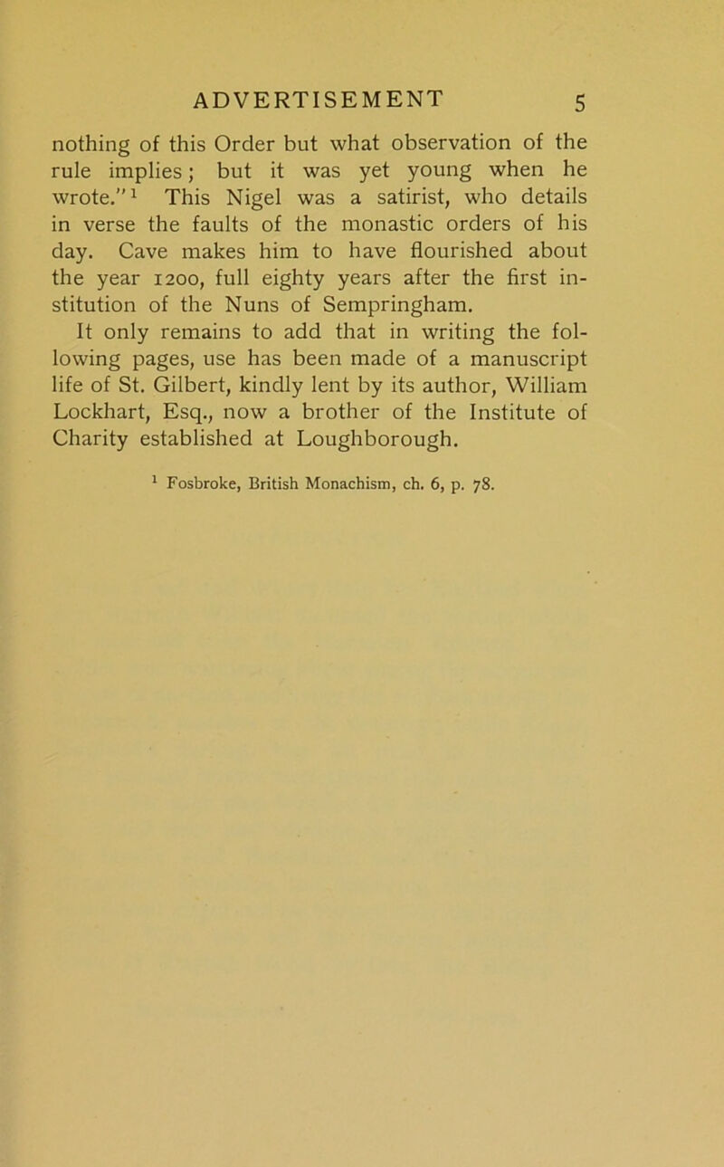 nothing of this Order but what observation of the rule implies; but it was yet young when he wrote.” ^ This Nigel was a satirist, who details in verse the faults of the monastic orders of his day. Cave makes him to have flourished about the year 1200, full eighty years after the first in- stitution of the Nuns of Sempringham. It only remains to add that in writing the fol- lowing pages, use has been made of a manuscript life of St. Gilbert, kindly lent by its author, William Lockhart, Esq., now a brother of the Institute of Charity established at Loughborough.