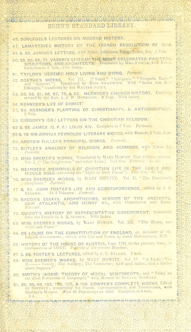 V ^ I' Ww 47. LAMARTINES HISTORY OF THE FRENCH REVOLUTION OF IS'^S. f'.'S Ar> a. Kn iiiMiiic'c iFT-rPRQ v.'itli ^'■6tt■s.(IdiUons.-llwaYi'In’tlex, S:c. 2 Vols et'J 43. SCHLEGEL'S LECTURES ON MODERN HISTORY. 43 & 50. JUNIUS'S LETTERS, v.-itli Notts, AdaiUons.^l^riBri'Tnae.x, S:e. 2 Vols 40,55,60.65.71, VASARI'S LIVES,OF TMfcHWDST CELEBRATED PAINTERS. s -'? SCULPTORS, AND ARCHITECTS, 'fnilislutod by Mb.s. l osTiiii, wiili Nou s. 1-,'.’.^ Comolcte in a Vols., with Indc.x. tc-'-x Complete in 51. TAYLOR'S (JEREMY) HOLY LIVING AND DYING. Porlraii. 52. GOETHE'S WORKS. Vol III. [“I’an.st,” nl|ihii;ciiia,” Torquato Tasan.” ^;Z and “ Eirmont.”] Translated by Miss Siv.\kwick. MiUi “Goetz von J«v- ^'3 lichiugen,” trajislated by Sir Waltkb Scort. 63, 56, 58. 61. 66, 67, 75, & 82. NEANDER'S CHURCH HISTORY. Caicl'nily revised bv tlic Rkv. A.. J. W. Motip.I60N. 8 Vuls. index. /c gs?'; 'ON \‘ 64. NEANDER'S LIFE OF CHRIST. Pa 57, 64. NEANDER'S PLANTING OF CHRISTIANITY, & ANTIGNOSTIKUG. ^ 2 Vols. 53. GREGORY'S (DR.) LETTERS ON THE CHRISTIAN RELIGION. Pa 62 Si 63. JAMES' (G. P. R.) LOUIS XIV. Complete in 2 Vols. PorlrnUs. 68 & 70. SIR JOSHUA REYNOLDS' LITERARY WORKS, itli Memoir, 2 Vols. Pori. 60. ANDREW FULLER'S PRINCIPAL WORKS. Porlruil. K'}y 72. BUTLER'S ANALOGY OF RELIGION, AND SERMONS, wdli Kolos, S-.c. Portrait. 73. MISS BREMER’S WORKS. Translated by M.utv lIowtTT. Kev,-Kdition. no-Neil. Vol. 1. [“The Neighbours,” ami oilier Tales.] Tost Kvo. Porlrrit. 3s. li,/. 74. NEANDER'S MEMORIALS OF CHRISTIAN LIFE IN THE EARLY AND MIDDLE AGES (includinf? liis in D irk Llsiccs’mslHvo. 3.v. fi;/. MIDDLE AGES (including 76. MISS BREMERS WORKS, by MAKY TIOV.TT'T. AND d. Vol. 11. “Tbc Trcsidenl’s JJaii^liters.” Portrait. 77 &. 80. JOHN FOSTER’S LIFE AND CORRESPONDENCE, edited by J. E. Rylanj). in 2 Volumes. Portrait. 78 BACON'S ESSAYS, APOPHTHEGMS, WISDOM OF THE ANCIENTS. NEW ATALANTIS, AND HENRY VII., 'vitb Disscrtution ami ^'oles. Portrait. 79. GUIZOT'S HISTORY OF REPRESENTATIVE GOVERNMENT, translated from the Ereucli by A. IL Scoin.K. With Indev. % 83. MISS BREMERS WORKS, by Makv IIowitt. Vol. HI. “The Home, ami ,'ti Strife and Peace.” 84. DE LOLME ON THE CONSTITUTION OF ENGLAND, or, Aceomit of lln- Engliab Government; edited, with Lii'e tind Notes, by JoiiK MACOP.KiiUK, JI.T. 85. HISTORY OF THE HOUSE OF AUSTRIA, from 1792 to the presenL time; in continuation of COXE. Pijftrait of the present Jiaiperur. ' vols. m. 87 &. 88. FOSTER’S LECTURES, edited by J. E. Rvi.a.nu. 89- MISS BREMER S WORKS, by MAHY IIOWTIT, Vol IV. A iJinry: Tlio II Family; The Solitary; 'I'be Comforter; .Axel and Auiuv; and a Letter about Suppers.” 90. SMITH'S lADAM) THEORY OF MORAL SENTIMENTS: and “ Essay on ^ the First Fiirmatiou of Languages,” witlj Memoir by Ul'oaU) Stkwaut. by SocTitKV; comprising his Toenis, Correspondence, ami 'J'ranslalious, willl Southey’s Memoir. With bt> Eugrarings on Steel. Complete in S vols. 3 i ■ >•? vV