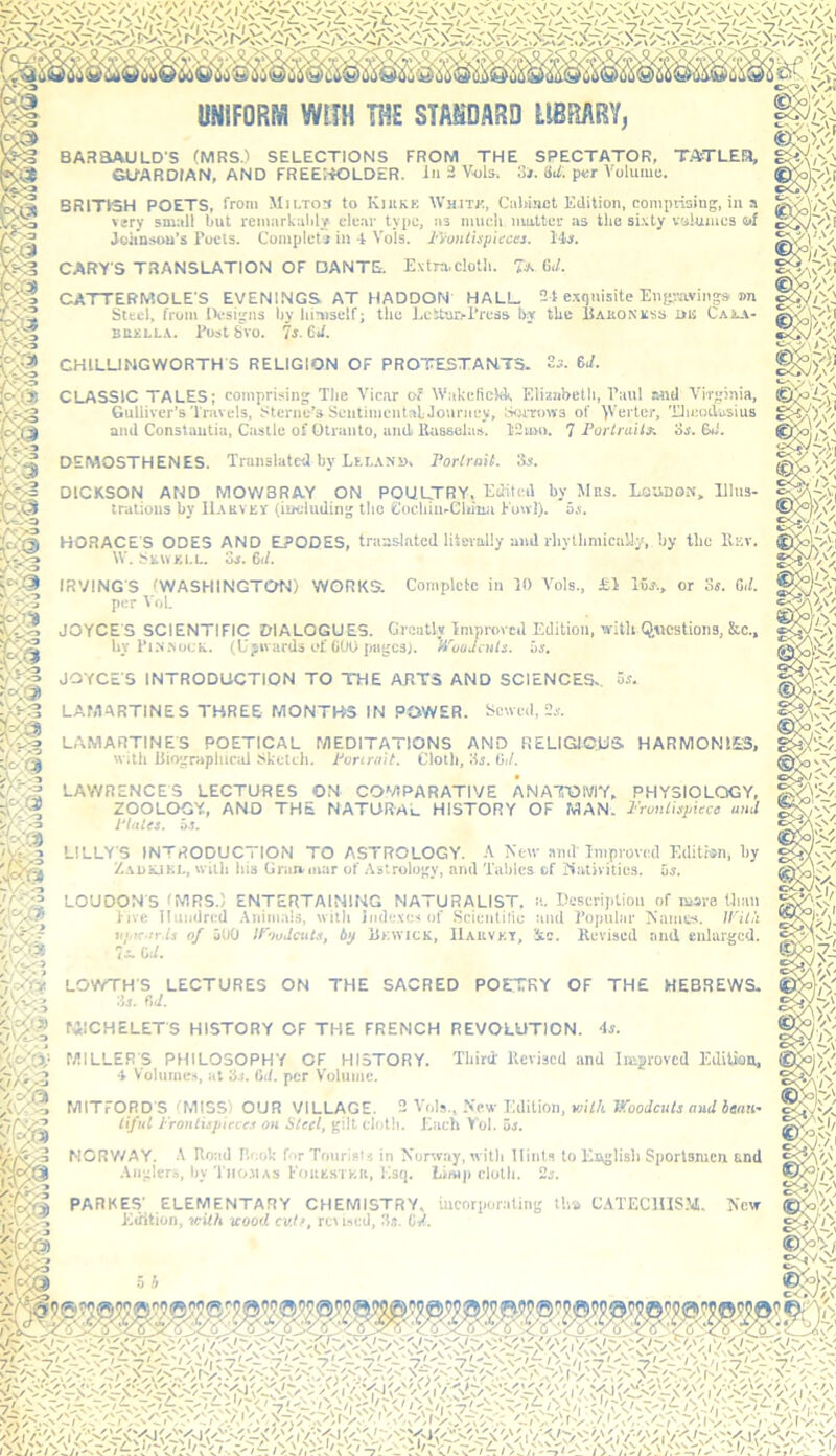 UNIFORM WITH TITE STANDARD LIBRARY^ BARSAULD'S (MRS.) SELECTIONS FROM THE SPECTATOR, TAfTLEa, GUARDIAN, AND FREEI-iOLDER. In 3 Vols. 3*. 8i/. per Volume. BRITISH POETS, from Mm.tos to Kiukk WiiiTr., CoUi.nct Edition, compiising, in a very small but remarkably clear type, as much mutter as the si.vty volumes mf Joitnsou's Poets. Completi in 4 Vols. Fyontisinecti. l'4s. CARY'S TRANSLATION OF DANTE. Extra,cloth. 6./. CATTERMOLE'S EVENINGS AT HADDON HALL 24 e.xquisite Engravings. »n Steel, from IV’signs by himself; the Eetttirj-l’ress by the IJakonkss ms Cajua- snxLLA. Post 8vo. Is. 6if. CHILUNGWORTH'S RELIGION OF PROTESTANTS. 6i/. CLASSIC TALES; comprising The Vicar of Wakefield. Elizabeth, Paul and Virginia, Gulliver’s'1'ravels, Sterne’s SeiitinientaL Journey, twrroivs of 'yVerter, Tlmodasius and Constantin, Castle of Otranto, ami Uassclas. 12um. 7 Portraits, cs. fki. DEMOSTHENES. Translated by Lf.i.axi), Portrait. 3r. DICKSON AND MOWBRAY ON POULTRY. Edited by Mrs. Ecudon, Ehis- tralions by Harvisy (including the Cochin.Chimi Fou’l). o.x. HORACE'S ODES AND EPODES, translated literally and rhytlimica'J.y, by the IIev. W. Srwki.l. 03. HU. IRVING'S (WASHINGTON) WORKS. Complete in 10 Vols., il 16j., or os. 0./. per Vol. JOYCE S SCIENTIFIC DIALOGUES. Greatly Improved Edition, with Questions, 8tc.. by PiM.YocK. (lipivards of CtIt) pugesj. 'H'caJails. iis. JOYCE'S INTRODUCTION TO THE ARTS AND SCIENCES,. 3j. LAMARTINES THREE MONTHS IN POWER. Sewed, Oj. L.VMARTINES POETICAL MEDITATIONS AND RELIGIOUS HARMONIES, with liiographicul Sketch. Porcraif. Cloth, Hr. 0,/. LAWRENCES LECTURES ON COMPARATIVE ANATOMY, PHYSIOLOGY, ZOOLOGY, AND THE NATURAL HISTORY OF MAN. Pruntirpiecc and Platts. 03. LILLY'S INTRODUCTION TO ASTROLOGY. -V New amV Improved Edition, by Z.xuLJKl., with his Gran,mar of Astrology, and Tables cf Kativities. 5s. LOUDON'S (MRS.) ENTERTAINING NATURALIST, a. Ceseription of more Unm live Ilnndred .Vnimais, with indexes of Scientilie and Popular Names. U’il/'i rtj.K.ir.is of 5U0 If'judcuts, b'j Rewick, IIakvkt, 3tc. Revised and enlarged. 7- CJ. LOWTH'S LECTURES ON THE SACRED POETRY OF THE HEBREWS. 'is. fid. rilCHELETS HISTORY OF THE FRENCH REVOLUTION. 4s. MILLER'S PHILOSOPHY CF HISTORY. Third' Revised and Improved Edilitm, 4 V'oliiine.<, at 3s. GJ. per Volume. MITrORD'S (MISS) OUR VILLAGE. 2 Vols,, New Edition, »if/t VCoodcnls and henti- tiful J'routhjiieces on Steel, gilt cloth. Each Vol. 5s. NORV/AY. .\ Road Rook for Tonrislj in Norway, with Hints to Kuglisli Sportsmen and .Anglers, by'l'iio.M AS I'onEsrv;ri, Esq. Limp clotli. 2s. PARKES' ELEMENTARY CHEMISTRY, incorporating Ui» CATECIIIS.M. h'ew Edition, icUh icood cult, rei i.scd, .Is. CJ.