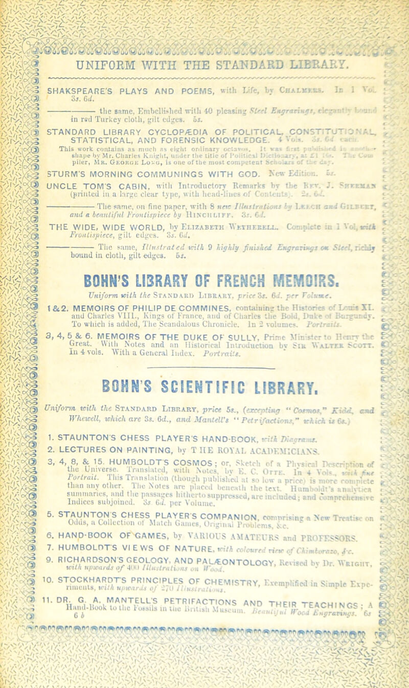 r-';r'xA: WR SHAKSPEARE'S PLAYS AND POEMS, with IJfe, hr CuALMr.ts. •is. Od. the 8nme, EmhclU^lle(l with 40 pleasing ■‘•Isel Engrariugt, elczanlir in red Turkcv cloth, gilt edges, as. K . • C. •'f r )■ ‘ STANDARD LIBRARY CYCLOPAEDIA OF POLITICAL. CONSTITUTIONAL, STATISTICAL, AND FORENSIC KNOWLEDGE, Vois. Ss.Cd cant. This work coiUaiiis ns modi as eitriit ortlinary octavo*. It vat first poWtai»c-d H shape by Mr. Cliarles under the title of PoHttcai lAlctiuaary, ax C\ K>«. TLc Coin piler, Mk. Georgk Lovg, is one of the mutt competent Scholars of the <U.v. KcMf Edition. *r- STURM’S MORNING COMMUNINGS WITH GOD. i^ition. i»s. UNCLE TOM'S CABIN, 'vitli Introductory Remarks by the Krv. J. PHrtKAji (pi'uitcd ill a larire clear type, willi 1icad*liiics of Conloiits.. ij. W. v'' • Tlie same, on fine and a hennlifnl Frontispiece by e paper, with 8 wcie IlUtsirations by Lr.>.CH and Gilbcht, ^ ; f fVre UlNCHLlFK. Ss.CJ. THE WIDE, WIDE WORLD, by Elizabeth WKniEUELL. Cotnoktc in 1 V<d,iri/A Frontispiece, gilt edges. 3i. G</. I,- The same, fllu.t/raied vntk 9 highly jinished Fngrathigs <m 5f«f, ncldj bound in cloth, gilt edges, oi. BOHN’S LIBRARY OF FRENCH MEMOIRS. Untjorm with Ike Standaed Libeaet, price Zs. 6d. per Tolumea \Si2. MEMOIRS OF PHILIP DE COMMINES, containing the Histories of Louis II. ami Cliurles VTIL, Kings of France, and of Charles the Bold, Duke o< Burgundy. To which is added, The Scandalous Clironiclc. In 2 volumes. FortraiU. iC-Vilr m 3, 4,5 & 6. MEMOIRS OF THE DUKE OF SULLY, Prime Minister to Henry the Great. With Notes and an Historical Introduction bv Siu 'Wjii.tee Scon. Kv^iVy lu-lvols. AVitli a General Index. Portraits.  IS SCIEMTIFIC LIBRARY, Uniform with the Standard Library, price 5s., (ercepfinir “ Cosmos,” Ki^d, and Whcwdl, which arc 3«. 6<i., and Mantell's “ Petrifactions,” which is Cs.) 1. STAUNTON'S CHESS PLAYER S HAND-BOOK. .r.YJ Weemaa. 2. LECTURES ON PAINTING, by THE ROV.AI, .AC.VHKMICl.AXS. AY<o7;.l' 7 '/i . C-\'Vn'x^ T ,■ ... suppressed, arc included; and cbmnrehc'iisirc Indices subjotned. Sr Cd. per Volume. ‘ ,P|-AYER'S companion, eomnrisingfl New Treatise on Odds, a Collection ol Malcli Gaines, Original Problems, 6. HANp-BOOK OF^GAMES, by V.4U10US .\M.ATEURS and PROFESSORS _ 11. DR 6 A ,-.S -- 7. HUMBOLDTS VIEWS OF NATURE. »ri/A ro/m/rerf n'rv of rAimifAraro,/c. PAL/EONTOLOGY. Reused bv Dr. Weigut, with tqtxards 0/ AW) Illustrations on IPood. ' ■P/Yi: T°m^tr«dMT;^«:anra/ Kvemplified in Simple Expe- Vi ^i'1 PETRIFACTIONS AND THEIR TFAr'HINf^Q- A Hand-Hook to the l ossils m me lintisli .Museum. Pea,uij,U iroJl£?J^l^^^.