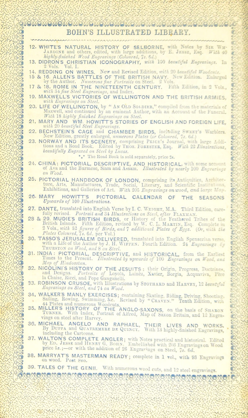12, 13. 14. 15 17 19. 20 21. 22. 23. BECHSTEjN S CAGE and CHAMBER BIRDS, incldding Swket’s Warblers. Kew Edition, greatly enlarged, numerous Plates (or Colottred^ Is. 64.,' NORWAY AND ITS SCENERY, comprising Peice’s Journal, mth large i-li- tions and a Koad Book. Edited l)y Tnos. loKESTta, Esq. tPUh 23 liiaitrationi, beautifully Engraved on Steel by Lucas. The Hoad Book is sold separately, price 24. 25. CHINA: PICTORIAL, DESCRIPTIVE, AND HISTORICAL, with some acr :rt of Ava and the Burmese, Siam and Assam. Illustrated by nearly 100 Er.yrariuos on irood. s ., o . PICTORIAL HANDBOOK OF LONDON, comprising its Antiquities, .Krr} .' tore. Arts, Manufactures, Trade, Social, Literary, and S E.yliibitions, and Galleries of Art. 26 27. 28 30. 31. 32. SdentiSc Instito: : 5. IViih 205 Engravings on seood, and large . MARY HOWITTS PICTORIAL CALENDAR OF THE SEASONS Upwards of 100 Illustrations. DANTE, translated into English Verse by I. C. Wr.iGnT, M.A. Tliird Edition, care- fully revised. Portrait and 34 Illustra'tions on Steel, after FlaxiI-VN. & 29. MUDIE'S BRITISH BIRDS, or History of the Feathared Tribes of the British Islands. Fifth Edition, revised by IV. C. L. M.vkti.n, Esq. Complete in 3 Vols., icith 52 figures of Birds, and 7 additional Plates of Bogs. (Or, trill tie Plates Coloured, Is. Gd. per Vol.) 33. 1 i 35. per Vol.) TASSO'S JERUSALEM DELIVERED, translated into English Spcnscri.anvers:- with a Life of the Author bv J. H. WiyFK.N. Fourth Editiom 24 Enyraeu^s tj Thurston on/Pood, and Son Steel. INDIA: PICTORIAL, DESCRIPTIVE, and HISTORICAL, from the T-a.-lic.'-t limes to tlie Present. Illustrated bij upxrards of lOO Efu;r&Ttiu}s on IVood, end Map of JUndooslan. NlCpUNIS HISTORY OF THE JESUITS: their Origin, rroercss, noctrincs, ana Designs. Portraits of l^oyola, Laiuez, Xaner, Borgia, Acouaviva, i'irc la Cliaise, llicci, and Pope Ganganelli. ROBINSON CRUSOE, 'vitli illustrations bv Stothakd and 1*2 hecvtiful Engravings on Steel, and 7t on JPood. WALKERS MANLY EXERCISES; containing Skating. Riding, Driving. Shootin'** bailmg. llowmg, Swimming, &c. Kcrised by “ Cr.kVen.” Wh EdiUon, inth 44 Plates and numerous ^^oodcuts. ’'^Tnnvvif ANGLO-SAXONS, on the basis of Sn.vBox 1UKM.11. \ 1th Index, Portrait of Allred, Map of Saxon Britain, and 12 En<ra- viiigs on steel after llarvev. auu 36. 37. RAPHAEL, THEIR LIVES AND W'ORKS. iimlmbng\hyCartooVs*''^^ Quiscv. Mith 13 highly-finished Eagravings, WALTON S COMPLETE ANGLER; 'vitli Xotes praetic.al and historical. Edited by Lii. Jkssk and llKNr.v G. Boii.v. Emhellishcd with 2i« Engravingson Mood price 5s.; or with the addition of 20 Engravings on Steel, Is'. 6d. MARRYATS MASTERMAN READY; complete in 1 toL with 9S EnTaviiirs on wood. Post t'VO. e e TALES OF THE GENII. M ith imnicrous wood cub, and I’ i-'-i O'- WHITES NATURAL HISTORY OF SELBORNE, «ith NoUr« br SiE Jarui.nb and others, edited, with large additions, by L. Ksq. U'Uh 40 highlyftmshed Jf'cod Engravings (Coloured, 'is. 6i.j DIDRON'S CHRISTIAN ICONOGRAPHY, vlth liK) beautiful Eugmtin-s. In 2 VoW. Vo). 1. REDDING ON WINES. New and Revised Edition, «*i/A 20 W'o&e'r Sfc 16. ALLENS BATTLES OF THE BRITISH NAVY- NtwEdilion. Enlarged by the Author. Numerous fine Portraits on Steel. 2 ^'ols. d6 18. ROME IN THE NINETEENTH CENTURY, ii/th Edition, in 2 Vole., with fine Steel Engravings, and Index. MAXWELLS VICTORIES OF WELLINGTON AND THE BRITISH ARMIES, Vuith Engravings on Steel. LIFE OF WELLINGTON, by “ Ax Old Soi diee,” compiled frfim the materials f>f Maxwell, and continued by an eminent Author, with an Account of the J unenJ. ini/t 18 highly finished Engravings on Steel. MARY AND WM HOWITTS STORIES OF ENGLISH AND FOREIGN UPE, ‘icilh 20 beautiful Steel Engravings. C' .<• - O'.., €./-■ fe.T- ^ ' Cr: ^ J- C' - tr.-- o- - . • c- C' -