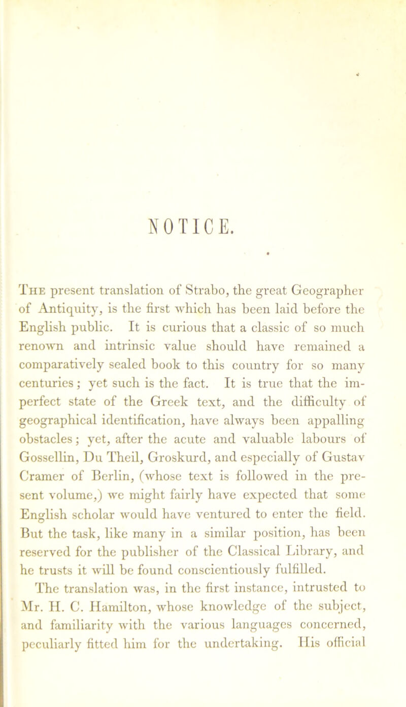 NOTICE. The present translation of Strabo, the great Geographer of Antiquity, is the first which has been laid before the English public. It is curious that a classic of so much renoAvn and intrinsic value should have remained a comparatively sealed book to this country for so many centuries; yet such is the fact. It is true that the im- perfect state of the Greek text, and the difficulty of geographical identification, have always been appalling- obstacles ; yet, after the acute and valuable labours of Gossellin, Du Theil, Groskm’d, and especially of Gustav Cramer of Berlin, (whose text is followed in the pre- sent volume,) we might fairly have expected that some English scholar would have ventured to enter the field. But the task, like many in a similar position, has been reserved for the publisher of the Classical Library, and he trusts it will be found conscientiously fulfilled. The translation was, in the first instance, intrusted to Mr. H. C. Hamilton, whose knowledge of the subject, and familiarity with the various languages concerned, peculiarly fitted him for the undertaking. His official