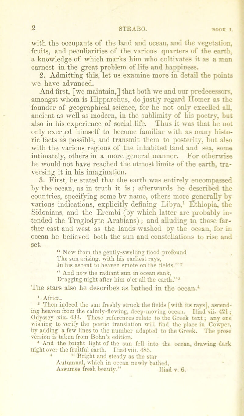 with the occupants of the land and ocean, and the vegetation, fruits, and peculiarities of the various quarters of the eartli, a knowledge of which marks him who cultivates it as a man earnest in the great problem of life and happiness. 2. Admitting this, let us examine more in detail the points we have advanced. And first, [Ave maintain,] that both we and our predecessors, amongst whom is Hipparchus, do justly regard Homer as the founder of geographical science, for he not only excelled all, ancient as well as modern, in the sublimity of his poetry, but also in his experience of social life. Thus it was that he not only exerted himself to become familiar with as many histo- ric facts as possible, and transmit them to posterity, but also Avith the various regions of the inhabited land and sea, some intimately, others in a more general manner. For otherwise he would not have reached the utmost limits of the earth, tra- versing it in his imagination. 3. First, he stated that the earth was entirely encompassed by the ocean, as in truth it is ; afterwards he described the countries, specifying some by name, others more generally by various indications, explicitly defining Libya,' Ethiopia, the Sidonians, and the Erembi (by Avhich latter are probably in- tended the Troglodyte Arabians); and alluding to those far- ther east and Avest as the lauds Avashed by the ocean, for in ocean he believed both the sun and constellations to rise and set. “ Noav from the gently-SAvelling flood profound Tlie sun arising, Avith his earliest ra}-s, In his ascent to heaA'en smote on the fields.”  “ And noAv the radiant sun in ocean sank, Dragging night after him o’er all the earth.”’ The stars also he describes as bathed in the ocean.'* ' Africa. * Then indeed the sun freshh' struck the fields [with its raA’s], ascend- ing heaven from the calmlj’-floAving, deep-moving ocean. Iliad vii. 421 ; Odyssey xix. 433. These references relate to the Greek text; any one Avishing to A-erify the poetic translation Avill find the place in Cowper, by adding a fcAv lines to the number adapted to tlie Greek. The prose version is taken from Bohn’s edition. ’ And the bright light of tlie sun fell into the ocean, draAA-ing dark night over the fruitful earth. Iliad viii. 185. * “ Bright and steady as the star Autumnal, Avhich in ocean newly bathed, Assumes fresh beauty.” ' Iliad v. 6.