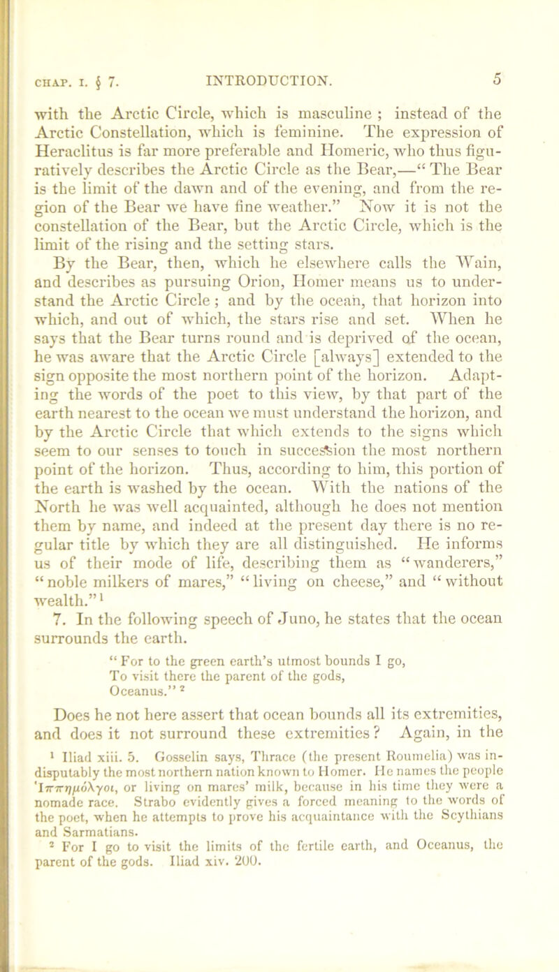 with the Arctic Circle, which is masculine ; instead of the Arctic Constellation, which is feminine. The expression of Heraclitus is far more preferable and Homeric, who thus figu- ratively describes the Arctic Circle as the Bear,—“ The Bear is the limit of the dawn and of the evening, and from the re- gion of the Bear we have fine weather.” Now it is not the constellation of the Bear, but the Arctic Circle, which is the limit of the rising and the setting stars. By the Bear, then, which he elsewhere calls the Wain, and describes as pursuing Orion, Homer means us to under- stand the Arctic Circle; and by the ocean, that horizon into which, and out of which, the stars rise and set. When he says that the Bear turns round and is deprived of the ocean, he was aware that the Arctic Circle [always] extended to the sign opposite the most northern point of the horizon. Adapt- ing the words of the poet to this view, by that part of the earth nearest to the ocean we must understand the horizon, and by the Arctic Circle that whicli extends to the signs which seem to our senses to touch in succe^ion the most northern point of the horizon. Thus, according to him, this portion of the earth is washed by the ocean. With the nations of the North he was well acquainted, although he does not mention them by name, and indeed at the present day there is no re- gular title by which they are all distinguished. He informs us of their mode of life, describing them as “wanderers,” “noble milkers of mares,” “living on cheese,” and “without wealth.” ‘ 7. In the following speech of Juno, he states that the ocean surrounds the earth. “ For to the green earth’s utmost bounds I go, To visit there the parent of the gods, Oceanus.” Does he not here assert that ocean bounds all its extremities, and does it not surround these extremities ? Again, in the * Iliad xiii. 5. Gosselin says, Tlirace (the present Rounielia) was in- disputably the most northern nation known to Homer. He names the people TjTTTJjjudXyot, or living on mares’ milk, because in his time they were a nomade race. Strabo evidently gives a forced meaning to the words of the poet, when he attempts to prove his acquaintance with the Scythians and .Sarmatians. * For I go to visit the limits of the fertile earth, and Oceanus, the parent of the gods. Iliad xiv. 200.