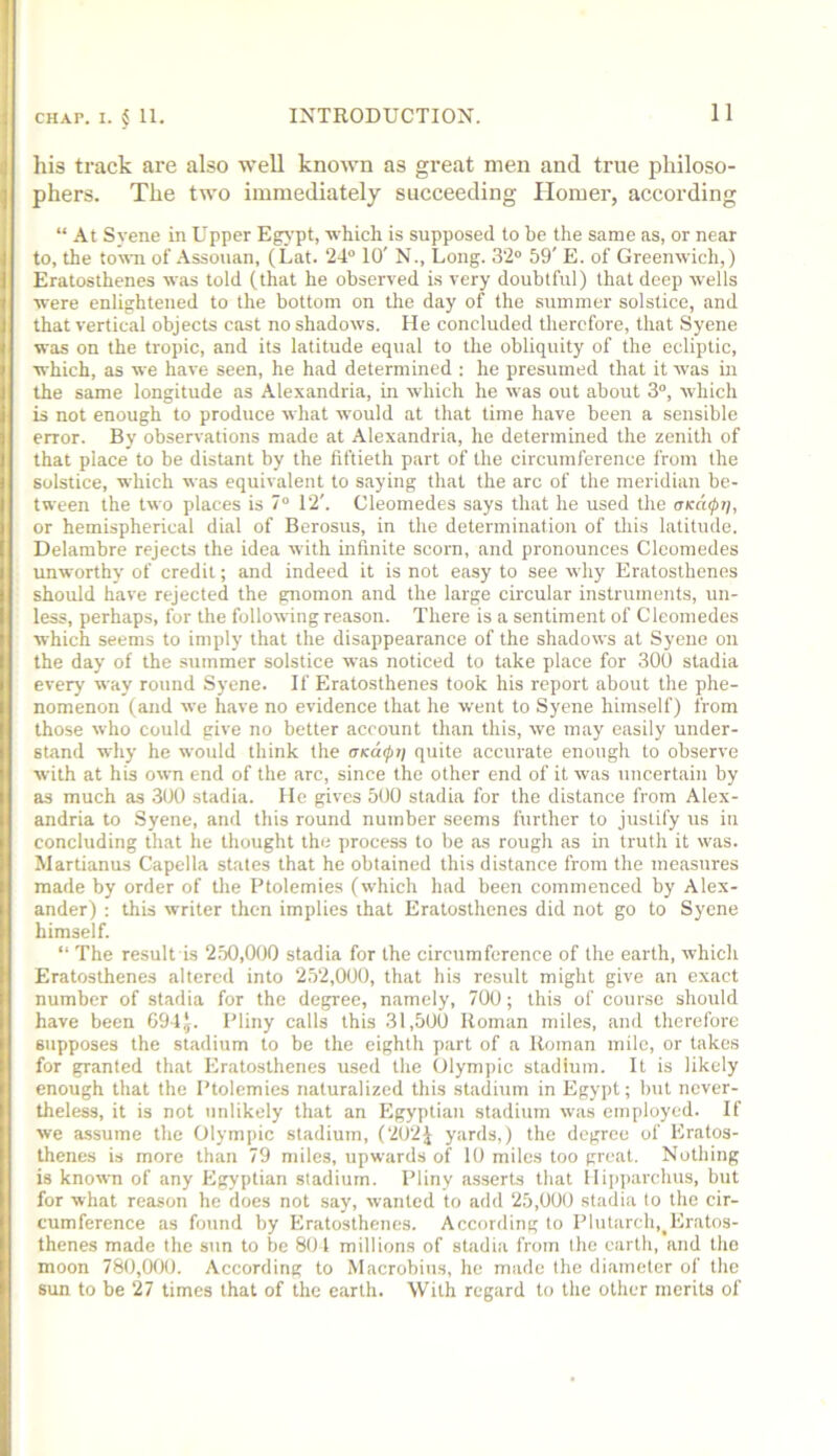 his track are also well known as great men and true philoso- phers. The two immediately succeeding Homer, according “ At Syene in Upper Egj'pt, which is supposed to be the same as, or near to, the town of Assouan, (Lat. 24° 10' N., Long. 32° 59' E. of Greenwich,) Eratosthenes was told (that he observed is very doubtful) that deep wells were enlightened to the bottom on the day of the summer solstice, and that vertical objects cast no shadows. He concluded therefore, that Syene was on the tropic, and its latitude equal to the obliquity of the ecliptic, which, as we have seen, he had determined : he presumed that it was in the same longitude as Alexandria, in which he was out about 3°, which is not enough to produce what would at that time have been a sensible error. By observations made at Alexandria, he determined the zenith of that place to be distant by the fiftieth part of the circumference from the solstice, which was equivalent to saying that the arc of the meridian be- tween the two places is 7° 12'. Cleomedes says that he used the cnccupii, or hemispherical dial of Berosus, in the determination of this latitude. Delambre rejects the idea with infinite scorn, and pronounces Cleomedes unworthy of credit; and indeed it is not easy to see why Eratosthenes should have rejected the gnomon and the large circular instruments, un- less, perhaps, for the following reason. There is a sentiment of Cleomedes which seems to imply that the disappearance of the shadows at Syene on the day of the summer solstice was noticed to take place for 300 stadia every way round Syene. If Eratosthenes took his report about the phe- nomenon (and we have no evidence that he went to Syene himself) from those who could give no better account than this, we may easily under- stand why he would think the quite accurate enough to observe with at his own end of the arc, since the other end of it was uncertain by as much as 300 stadia. He gives 500 stadia for the distance from Alex- andria to Syene, and this round number seems further to justify us in concluding that he thought the process to be as rough as in truth it was. Martianus Capella states that he obtained this distance from the measures made by order of the Ptolemies (which had been commenced by Alex- ander) ; this writer then implies that Eratosthenes did not go to Syene himself. “ The result is 250,000 stadia for the circumference of the earth, which Eratosthenes altered into 252,000, that his result might give an exact number of stadia for the degree, namely, 700; this of course should have been G94J. Pliny calls this 31,500 Roman miles, and therefore supposes the stadium to be the eighth part of a Roman mile, or takes for granted that Eratosthenes used the (Ilympic stadium. It is likely enough that the Ptolemies naturalized this stadium in Egypt; but never- theless, it is not unlikely that an Egyptian stadium was employed. If we assume the Olympic stadium, (2()2J yards,) the degree of Eratos- thenes is more than 79 miles, upwards of 10 miles too great. Nothing is known of any Egyptian stadium. Pliny asserts that Hipparchus, but for what reason he does not say, wanted to add 25,000 stadia to the cir- cumference as fimnd by Eratosthenes. According to Plutarch,^Eratos- thenes made the sun to be 801 millions of stadia from the earth, and the moon 780,000. According to Macrobius, he made the diameter of the sun to be 27 times that of the earth. With regard to the other merits of