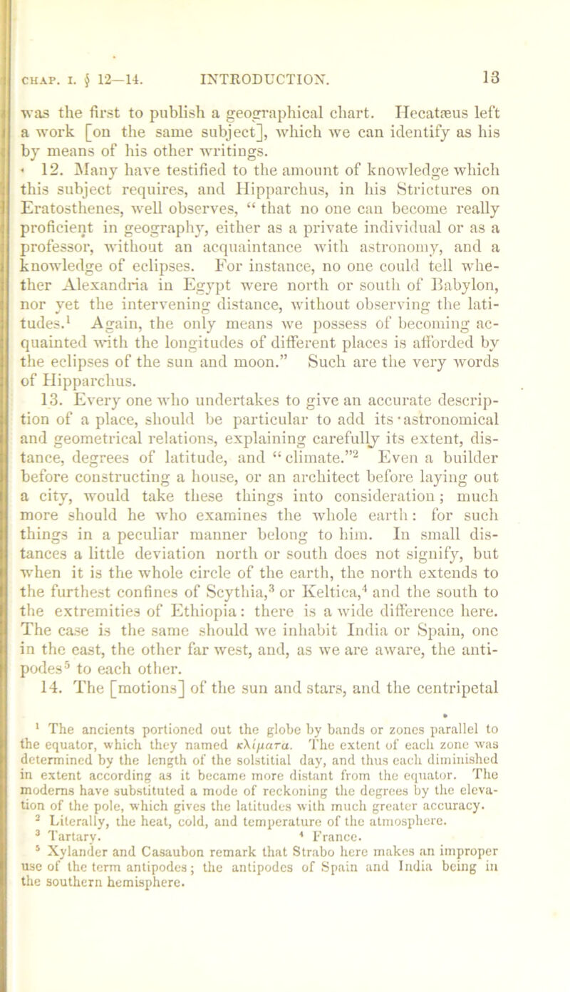 was the fir.st to publish a geographical chart. ITecataeus left a work [on the same subject], which we can identify as his by means of his other writings. < 12. iNIany have testified to the amount of knowledge which this subject requires, and Hipparchus, in his Strictures on Eratosthenes, well observes, “ that no one can become really proficient in geography, either as a private individual or as a professor, without an acquaintance with astronomy, and a knowledge of eclipses. For instance, no one could tell whe- ther Alexandria in Egypt were north or south of Babylon, nor yet the intervening distance, without observing the lati- tudes.' Again, the only means we possess of becoming ac- quainted ■s\*ith the longitudes of dilferent places is afforded by the eclipses of the sun and moon.” Such are the very words of Hipparchus. 13. Every one who undertakes to give an accurate descrip- tion of a place, should be particular to add its • astronomical and geometrical relations, explaining carefully its extent, dis- tance, degrees of latitude, and “climate.”^ Even a builder before constructing a house, or an architect before laying out a city, would take these things into consideration; much more should he who examines the whole earth: for such things in a peculiar manner belong to him. In small dis- tances a little deviation north or south does not signify, but when it is the whole circle of the earth, the north extends to the furthest confines of Scythia,® or Keltica,'* and the south to the extremities of Ethiopia: there is a wide difference here. The case is the same should we inhabit India or Spain, one in the cast, the other far west, and, as we are aware, the anti- podes® to each other. 14. The [motions] of the sun and stars, and the centripetal • ‘ The ancients portioned out the globe by bands or zones parallel to the equator, which they named K\tfiara. The extent of each zone was determined by the length of the solstitial day, and thus each diminished in extent according as it became more distant from the equator. The modems have substituted a mode of reckoning the degrees by the eleva- tion of the pole, which gives the latitudes with much greater accuracy. ^ Literally, the heat, cold, and temperature of the atmosphere. ’ Tartary. * France. ^ Xylander and Casaubon remark that Strabo here makes an improper use of the term antipodes; the antipodes of .Spain and India being in the southern hemisphere.