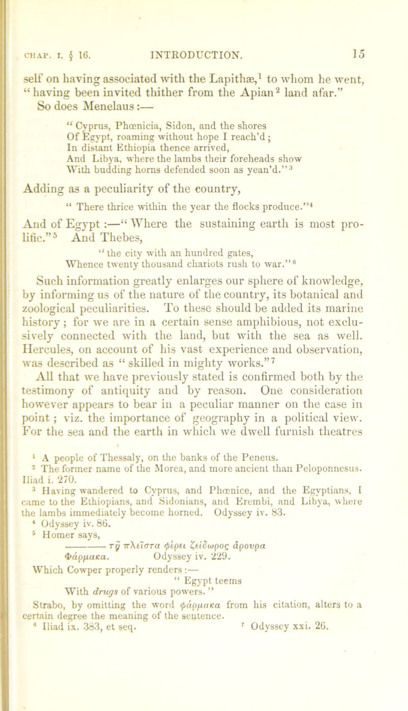 self on having associated 'vvith the Lapithae,’ to wliom he went, “having been invited thither from the Apian^ land afar.” So does Menelaus;— “ Cyprus, PhcEuicia, Sidon, and the shores Of Egypt, roaming without hope I reach’d; In distant Ethiopia thence arrived. And Libya, where the lambs their foreheads show With budding horns defended soon as yean’d.”^ Adding as a peculiarity of the country, “ There thrice within the year the flocks produce. And of Egypt :—“ Where the sustaining earth is most pro- lific.”® And Thebes, “ the city with an hundred gates. Whence twenty thousand chariots rush to war.”° Such information greatly enlarges our sphere of knowledge, by informing us of the nature of the country, its botanical and zoological peculiarities. To these should be added its marine history; for we are in a certain sense amphibious, not exclu- sively connected with the land, but with the sea as well. Hercules, on account of his vast experience and observation, was described as “ skilled in mighty works.” ^ All that we have previously stated is confirmed both by the te.stimony of antiquity and by reason. One consideration however appears to bear in a peculiar manner on the case in point; viz. the importance of geography in a political view. For the sea and the earth in which we dwell furnish theatres I ‘ A people of Thessaly, on the banks of the Peneus. - The former name of the Morea, and more ancient than Peloponnesus. Iliad i. 270. ^ Having wandered to Cyprus, and Phccnice, and the Egyptians, 1 came to the Ethiopians, and Sidonians, and Ercmbi, and Libya, where the lambs immediately become horned. Odyssey iv. 83. * Odyssey iv. 86. ‘ Homer says, rp TrXtTtrra ipipei 'CetSuipog dpovpa 4>dp/raica. Odyssey iv. 229. Which Cowper properly renders ;— “ Egypt teems With drugs of various powers. ” Strabo, by omitting the word fapfioKa from his citation, alters to a certain degree the meaning of the sentence.  Iliad ix. 383, et seq. ' Odyssey xxi. 26.