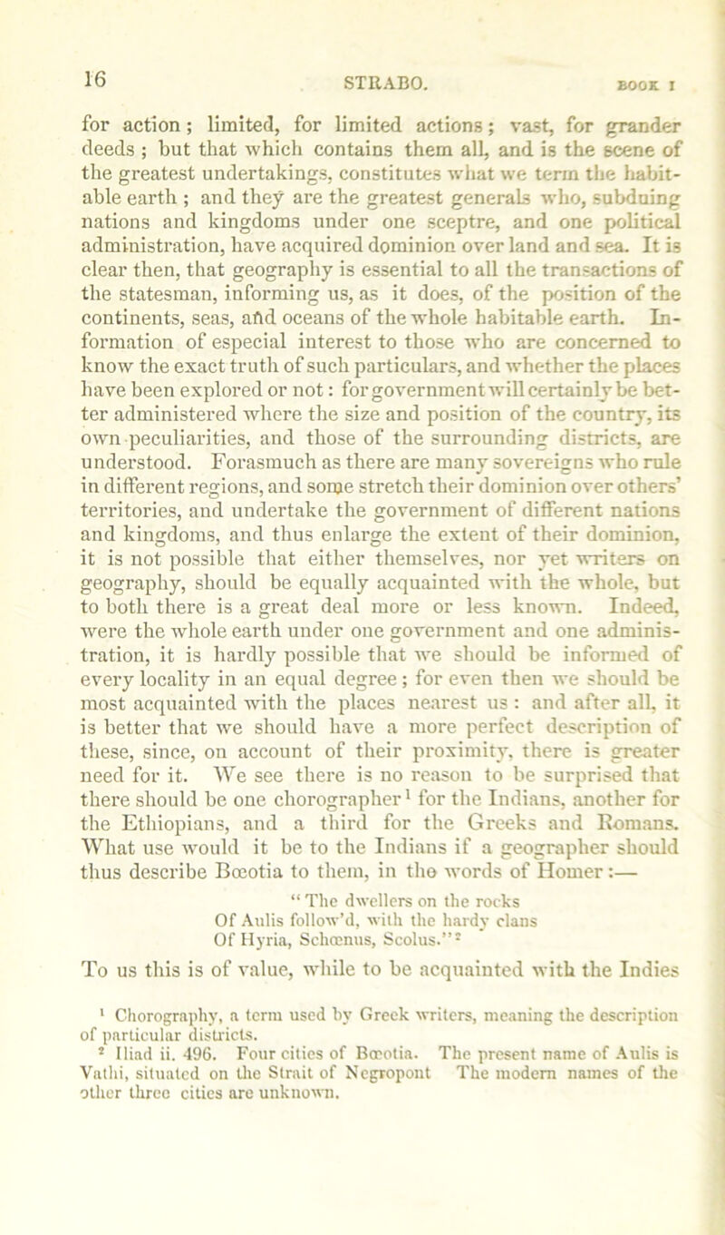 for action; limited, for limited actions; vast, for grander deeds ; but that which contains them all, and is the scene of the greatest undertakings, constitutes what we term the habit- able earth ; and they are the greatest generals who, subduing nations and kingdoms under one .sceptre, and one political administration, have acquired dominion over land and sea. It is clear then, that geography is essential to all the transactions of the statesman, informing us, as it does, of the position of the continents, seas, afld oceans of the whole habitable earth. In- formation of especial interest to those who are concerned to know the exact truth of such particulars, and whether the places have been explored or not: forgovernment will certainly be bet- ter administered where the size and position of the country, its own peculiarities, and those of the surrounding districts, are understood. Forasmuch as there are many sovereigns who rule in diffei’ent regions, and some stretch their dominion over others’ territories, and undertake the government of different nations and kingdoms, and thus enlarge the extent of their dominion, it is not possible that either themselves, nor yet writers on geography, should be equally acquainted with the whole, but to both there is a great deal more or less known. Indeed, were the whole earth under one government and one adminis- tration, it is hardly possible that we should be informed of every locality in an equal degree; for even then we should be most acquainted with the places nearest us : and after all, it is better that wm should have a more perfect description of these, since, on account of their proximity, there is greater need for it. We see there is no reason to be surprised that there should be one chorographer * for the Indians, another for the Ethiopians, and a third for the Greeks and Romans. What use would it be to the Indians if a geographer should thus describe Boeotia to them, in tho words of Homer:— “ The dwellers on the rocks Of Aulis follow’d, with the hardy clans Of Hyria, Schoenus, Scolus.”* To US this is of value, while to be acquainted with the Indies * Chorograjihy, a terra used hy Greek writers, meaning the description of particular districts. ’ Iliad ii. 496. Four cities of Berotia. The present name of .\ulis is Vathi, situated on tlic Strait of Negropont The modem names of the other three cities are unknovai.