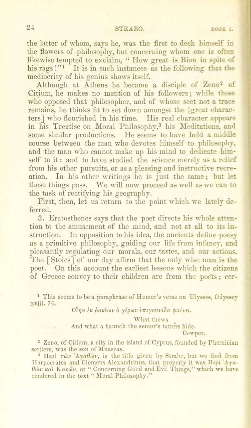 the latter of whom, says he, wa.s the first to deck himself in the flowers of philosopliy, but concerning whom one is often likewise tempted to exclaim, “ How great is Bion in spite of his rags ! ” * It is in such instances as the following that the mediocrity of his genius shows itself. Although at Athens he became a disciple of Zeno^ of Citium, he makes no mention of his followers; wliile those who opposed that philosopher, and of whose sect not a trace remains, he thinks fit to set down amongst the [great charac- ters] who flourished in his time. His real character appears in his Treatise on Moral Philosophy,® his Meditations, and some similar productions. He seems to have held a middle course between the man who devotes himself to philosophy, and the man who cannot make up his mind to dedicate him- self to it: and to have studied the science merely as a relief from his other pursuits, or as a pleasing and instructive recre- ation. In his other writings he is just the same; but let these things pass. We will now proceed as well as we can to the task of rectifying his geography. First, then, let us return to the point which we lately de- ferred. 3. Eratosthenes says that the poet directs his whole atten- tion to the amusement of the mind, and not at all to its in- struction. In opposition to his idea, the ancients define poesy as a primitive philosophy, guiding our life from infancy, and pleasantly regulating our morals, our tastes, and our actions. The [Stoics] of our day affirm that the only -wise man is the poet. On this account the earliest lessons which the citizens of Greece convey to their childi'en are from the poets; cer- * This seems to be a paraphrase of Homer’s verse on Ulysses, Odyssey xviii. 74. 0'It]v tK paKtiiiv 6 yiptuv pai]'Si. What thews And what a haunch the senior’s tatters hide. Cowper. “ Zeno, of Citium, a city in the island of C}'prus, founded by Phoenician settlers, was the son of Mnaseas. ’ ritpi ruir ’Aynflwi', is the title given by Strabo, but we find from Harpocrates and Clemens .Vlexandrinus, that properly it was IIepi ’.4ya- BeSv Kai KokuJi', or “ Concerning Good and Evil Things,” which we have rendered in the text “ Moral Philosophy.”