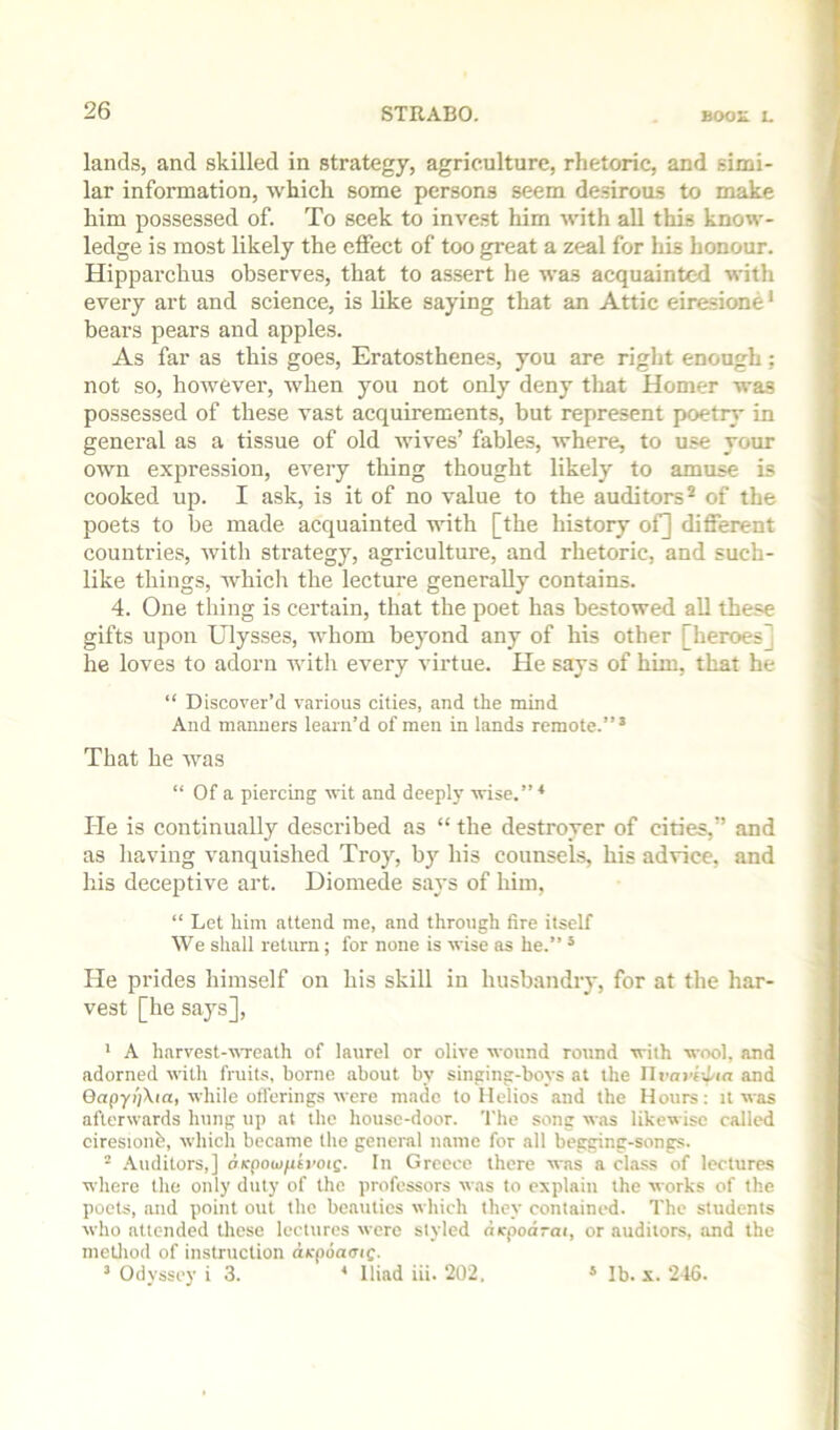 lands, and skilled in strategy, agriculture, rhetoric, and simi- lar information, which some persons seem desirous to make him possessed of. To seek to invest him with all this know- ledge is most likely the effect of too great a zeal for his honour. Hipparchus observes, that to assert he was acquainted with every art and science, is like saying that an Attic eiresione' bears pears and apples. As far as this goes, Eratosthenes, you are right enough; not so, however, when you not only deny that Homer was possessed of these vast acquirements, but represent poetry in general as a tissue of old Avives’ fables, Avhere, to use your own expression, every thing thought likely to amuse is cooked up. I ask, is it of no value to the auditors* of the poets to be made acquainted with [the history of] different countries, Avith strategy, agriculture, and rhetoric, and such- like things, which the lecture generally contains. 4. One thing is certain, that the poet has bestowed all these gifts upon Ulysses, Avhom beyond any of his other [heroes] he loves to adorn with every virtue. He says of him, that he “ Discover’d various cities, and the mind And manners learn’d of men in lands remote.” * That he Avas “ Of a piercing AA'it and deeply wise.”* He is continually described as “ the destroyer of cities,” and as having vanquished Troy, by his counsels, his advice, and his deceptive art. Diomede says of him, “ Let him attend me, and through fire itself We shall return; for none is Avise as he.” ‘ He prides himself on his skill in husbandry, for at the har- vest [he says], ' A harvest-AATeath of laurel or olive AA-ound round with wool, and adorned AA'ith fruits, borne about by singing-boys at the Uvayi-^ia and Gap7?')Xia, AA'liile offerings Avere made to Helios and the Hours: it aa-os afterAvards hung up at the house-door. The song was likewise called ciresionb, Avhich became the general name for all begging-songs. - -\uditors,] oKpowfietwe. In Greece there AA-as a class of lectures where the only duty of the professors Avas to explain the Avorks of the poets, and point out the beauties Avhich they contained. The students Avho attended these lectures Avere styled dcpodrai, or auditors, and the inetliod of instruction dk-poamc- ^ Odyssey i 3. * Iliad iii. 202. » Ib. X. 246.