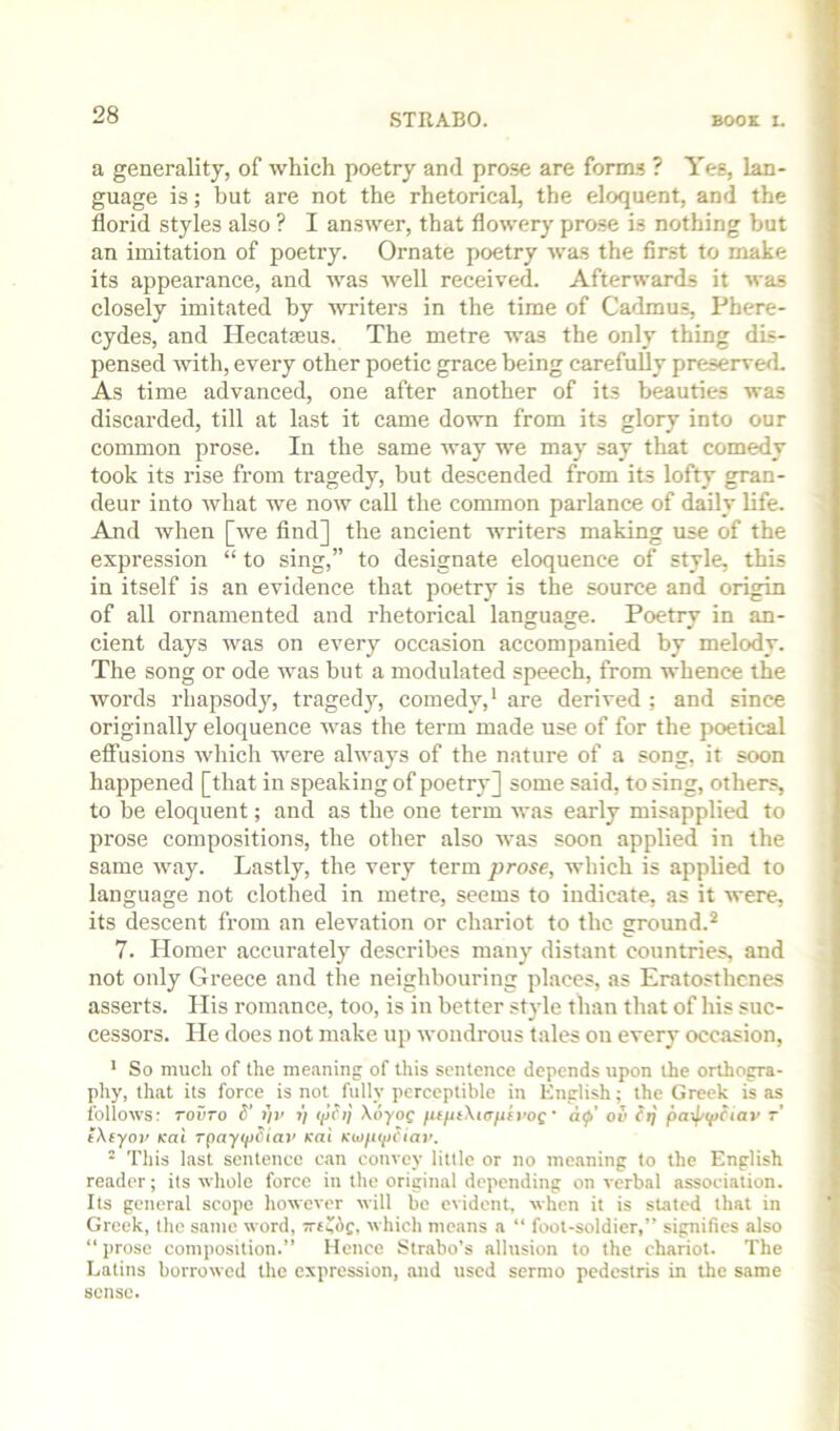 a generality, of which poetry and prose are forms ? Yes, lan- guage is; but are not the rhetorical, the eloquent, and the florid styles also ? I answer, that flowery prose is nothing but an imitation of poetry. Ornate poetry was the first to make its appearance, and was well received. Afterwards it was closely imitated by writers in the time of Cadmus, Phere- cydes, and Hecatteus. The metre was the only thing dis- pensed with, every other poetic grace being carefully preserved As time advanced, one after another of its beauties was discarded, till at last it came down from its glory into our common prose. In the same way we may say that comedy took its rise from tragedy, but descended from its lofty gran- deur into what we now call the common parlance of daily life. And when [we find] the ancient writers making use of the expression “ to sing,” to designate eloquence of style, this in itself is an evidence that poetry is the source and origin of all ornamented and rhetorical languasre. Poetrv in an- cient days was on every occasion accompanied by melody. The song or ode was but a modulated speech, from whence the words rhapsody, tragedy, comedy,' are derived ; and since originally eloquence was the term made use of for the poetical effusions which were always of the nature of a song, it soon happened [that in speaking of poetry] some said, to sing, others, to be eloquent; and as the one term was early misapplied to prose compositions, the other also was soon applied in the same way. Lastly, the veiy term prose, which is applied to language not clothed in metre, seems to indicate, as it were, its descent from an elevation or chariot to the ground.^ 7. Homer accurately describes many distant countries, and not only Greece and the neighbouring places, as Eratosthenes asserts. His romance, too, is in better style than that of his suc- cessors. He does not make up wondrous tales on every occasion, * So much of the meaning of this sentence depends upon the orthogra- phy, that its force is not fully perceptible in English; the Greek is as follows: TOVTO 6’ ))r ■>) t/jh} XoyoQ fiifuXtafth’os' ol< pa>f/i(>?tav r’ tXeyov Kal rpayipSiai’ Kai * Tliis last sentence can convey little or no metining to the English reader; its whole force in the original depending on verbal association. Its general scope however will be evident, when it is stated that in Greek, the same word, Tve^dc, which means a “ foot-soldier,” signifies also “ j)rose composition.” Hence Strabo’s allusion to the chariot. The Latins borrowed the expression, and used sermo pedestris in the same sense.