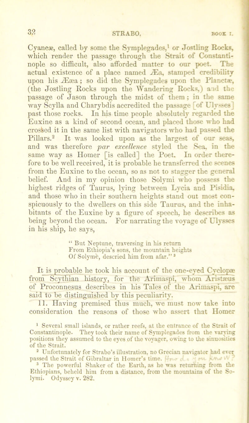 Cyaneas, called by some the Symplegades,* or Jostling Rocks, which render the passage through the Strait of Constanti- nople so ditficult, also afforded matter to our poet. The actual existence of a place named jEa, stamped credibility upon his JEs&a,; so did the Symplegades upon the Planet®, (the Jostling Rocks upon the Wandering Rocks,) and the passage of Jason through the mid.st of them ; in the same AA’-ay Scylla and Charybdis accredited the passage [of Uly-ses] past those rocks. In his time people absolutely regarded the Euxine as a kind of second ocean, and placed those who had crosfeed it in the same list with navigators who liad passed the Pillars.^ It was looked upon as the largest of our seas, and was therefore par excellence styled the Sea, in the same way as Homer [is called] the Poet. In order there- fore to be well received, it is probable he transferred the scenes from the Euxine to the ocean, so as not to stagger the general belief. And in my opinion those Solymi who possess the highest ridges of Taurus, lying between Lycia and Pisidia, and those who in their southern heights stand out most con- spicuously to the dwellers on this side Taurus, and the inha- bitants of the Euxine by a figure of speech, he describes as being beyond the ocean. For narrating the voyage of Ulysses in his ship, he says, “ But Neptune, traversing in his return From Ethiopia’s sons, the mountain heights Of Solymi, descried him from afar.” * It is probable lie took his account of the one-eved Cvclopae from Scythian history, for the Arimaspi, whom Aristmus of Proconnesus describes in his Tales of the Arimaspi, are said to be distinguished by this peculiarity. 11. Having pi’emised thus much, we must now take into consideration the reasons of those who assert that Homer ’ Several small islands, or rather reefs, at the entrance of (he Strait of Constantinople. They took their name of Symplegades from the varvdng positions they assumed to the eyes of the voyager, owing to the sinuosities of the Strait. ^ Unfortunately for Strabo’s illustration, no Grecian navigator had ever passed the Strait of Gibraltar in Homer’s time. ,• .. .. ,• • ^ The powerful Shaker of the Earth, as he was returning from tlie Ethiopians, beheld him from a distance, from the mountains of the So- lynii. Odyssey v. 282.