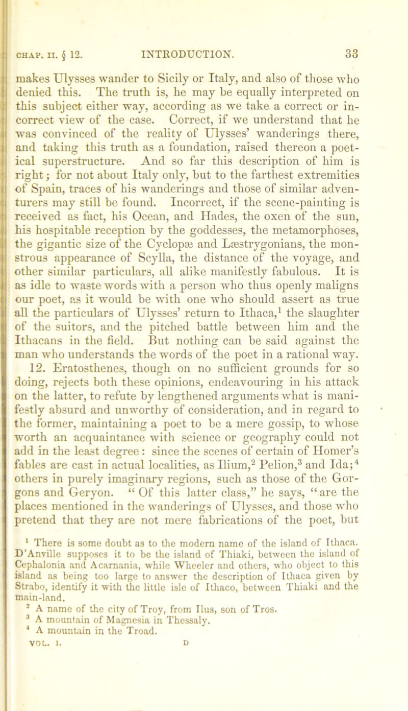 makes Ulysses wander to Sicily or Italy, and also of those who denied this. The truth is, he may be equally interpreted on this subject either way, according as we take a correct or in- correct view of the case. Correct, if we understand that he was convinced of the reality of Ulysses’ wanderings there, and taking this truth as a foundation, raised thereon a poet- ical superstructure. And so far this description of him is right; for not about Italy only, but to the farthest extremities of Spain, traces of his wanderings and those of similar adven- turers may still be found. Incorrect, if the scene-painting is received as fact, his Ocean, and Hades, the oxen of the sun, his hospitable reception by the goddesses, the metamorphoses, the gigantic size of the Cyclopm and Lrestrygonians, the mon- strous appearance of Scylla, the distance of the voyage, and other similar particulars, aU alike manifestly fabulous. It is as idle to waste words with a person who thus openly maligns our poet, as it would be with one who should assert as true all the particulars of Ulysses’ return to Ithaca,' the slaughter of the suitors, and the pitched battle between him and the Ithacans in the field. But nothing can be said against the man who understands the words of the poet in a rational way. 12. Eratosthenes, though on no sufficient grounds for so doing, rejects both these opinions, endeavouring in his attack on the latter, to refute by lengthened arguments what is mani- festly absurd and unworthy of consideration, and in regard to the former, maintaining a poet to be a mere gossip, to whose worth an acquaintance with science or geography could not add in the least degree: since the scenes of certain of Homer’s fables are cast in actual localities, as Ilium,^ Pelion,^ and Ida;'* others in purely imaginary regions, such as those of the Gor- gons and Geryon. “ Of this latter class,” he says, “are the places mentioned in the wanderings of Ulysses, and those who pretend that they are not mere fabrications of the poet, but ' There is some doubt as to the modern name of the island of Ithaca. D’Anyille supposes it to be the island of Thiaki, between the island of Cephalonia and Acamania, while Wheeler and others, who object to this island as being too large to answer the description of Ithaca given by Strabo, identify it with the little isle of Ithaco, between Thiaki and the main-land. ^ A name of the city of Troy, from Ilus, son of Tros. ^ A mountain of Magnesia in Thessaly. * A mounUin in the Troad. VOL. 1. D