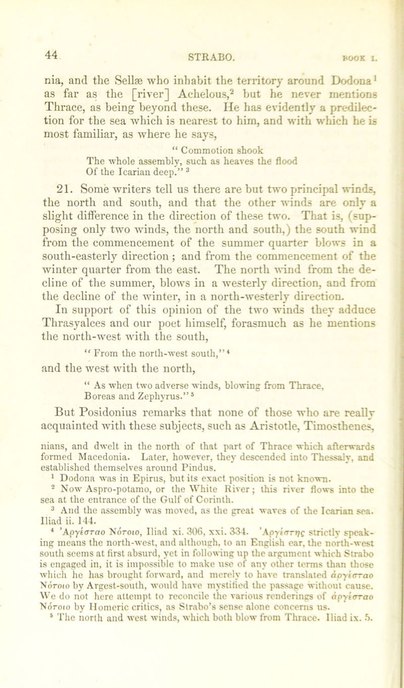 nia, and the Sellae who inhabit the territory around Dodona’ as far as the [river] Acdielous,^ but he never mentions Thrace, as being beyond these. He has evidently a predilec- tion for the sea which is nearest to him, and with which he is most familiar, as where he says, “ Commotion shook The whole assembly, such as heaves the flood Of the Icariau deep.” ^ 21. Some writers tell us there are but two principal winds, the north and south, and that the other ■winds are only a slight difference in the direction of these two. That is, (sup- posing only two winds, the north and south,) the south wind from the commeneement of the summer quarter blows in a south-easterly direction; and from the commencement of the winter quarter from the east. The north •wind from the de- cline of the summer, blows in a westerly direction, and from the decline of the Avinter, in a north-westerly direction. In support of this opinion of the two Avinds they adduce Thrasyalces and our poet himself, forasmuch as he mentions the north-Avest Avith the south, “ From the norlli-AA’est south,” ^ and the west Avith the north, “ As AA’hen tAvo adverse winds, blowing from Thrace, Boreas and Zephyrus.”* But Posidonius remarks that none of those who are really acquainted with these subjects, such as Aristotle, Timosthenes, nians, and dwelt in the north of that part of Thrace which afterwards formed Macedonia. Later, however, they descended into Thessaly, and established themselves around Pindus. * Dodona was in Epirus, but its exact position is not known. ^ Noav Aspro-potamo, or the White River; lliis riA’er flows into the sea at the entrance of tlie Gulf of Corinth. 3 And the assembly Avas moved, as the great waves of the Icarian sea. Iliad ii. 144. * ’ApyfOTrto Ndroio, Iliad xi. 306, xxi. 3-34. ’AnytorT/f strictly speak- ing means the north-Avest, and although, to an English oar, the norih-Avest south seems at first absurd, yet in folloAA ing up the argument which Strabo is engaged in, it is impossible to m.akc use of any oilier terms than those which ho lias brought forAvard, and merely to hai-e translated apyiirrao Ndroto by Argest-south, would have niystitied the passage without cause. We do not here attempt to reconcile the various renderings of npytorao Nd-oio by Homeric critics, as Strabo’s sense alone concerns us. ‘ The north and Avest winds, Avhich both bloAV from Thrace. Iliad ix. h.