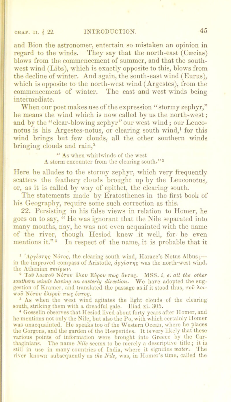 and Bion the astronomer, entertain so mistaken an opinion in regard to the winds. They say that the north-east (Caecias) blows from the commencement of summer, and that the south- west wind (Libs), which is exactly opposite to this, blows from the decline of Avinter. And again, the south-east Avind (Eurus), Avhich is opposite to the north-Avest Avind (Argestes), from the commencement of Avinter. The east and Avest winds being intermediate. When our poet makes use of the expression “stormy zephyr,” he means the Avind Avhich is noAv called by us the north-Avest; and by the “clear-blowing zephyr” our Avest Avind ; our Leuco- notus is his Argestes-notus, or clearing south Avind,* for this Avind brings but few clouds, all the other southern Avinds bringing clouds and rain,^ “ As when Avhirlwinds of the west storm encounter from the clearing south.”’ Here he alludes to the stormy zephyr, which very frequently scatters the feathery clouds brought up by the Leuconotus, or, as it is called by Avay of epithet, the clearing south. The statements made by Eratosthenes in the first book of his Geography, require some such correction as this. 22. Persisting in his false vieAvs in relation to Homer, he goes on to say, “ He Avms ignorant that the Nile separated into many mouths, nay, he Avas not even acquainted Avith the name of the river, though Hesiod kncAV it Avell, for he even mentions it.”'* In respect of the name, it is probable that it ’ ’Apykarjjc Ndrof, the clearing south Avind, Horace’s Notus Albus;— in the improved compass of Aristotle, apyearr/s Avas the north-Avest Avind, the Athenian axtipiov. ’ Toii XoiTTOV Ndrou oXou Eiipou 7r<os ovrog. MSS. i. e. all the other southern winds having an easterly direction. 'We have adopted the sug- gestion of Kramer, and translated the passage as if it stood thus, rov \oi- 7T0V Ndrou dXfpo5 ttwc ovrog. ’ As Avhen the Avest Avind agitates the light clouds of the clearing south, striking them Avith a dreadful gale. Iliad xi. 305. ■* Gosselin observes that Hesiod lived about forty years after Homer, and he mentions not only the Nile, but also the Po, with Avhich certainly Homer was unacquainted. He speaks too of the Western Ocean, Avhere he places the Gorgons, and the garden of the Hesperides. It is very likely that these various points of information Avere brought into Greece by the Car- thaginians. The name JS'ile seems to be merely a descriptive title; it is still in use in many countries of India, Avhere it signilies water. The river knoAvn subsequently as the Nile, Avas, in Homer's time, called the