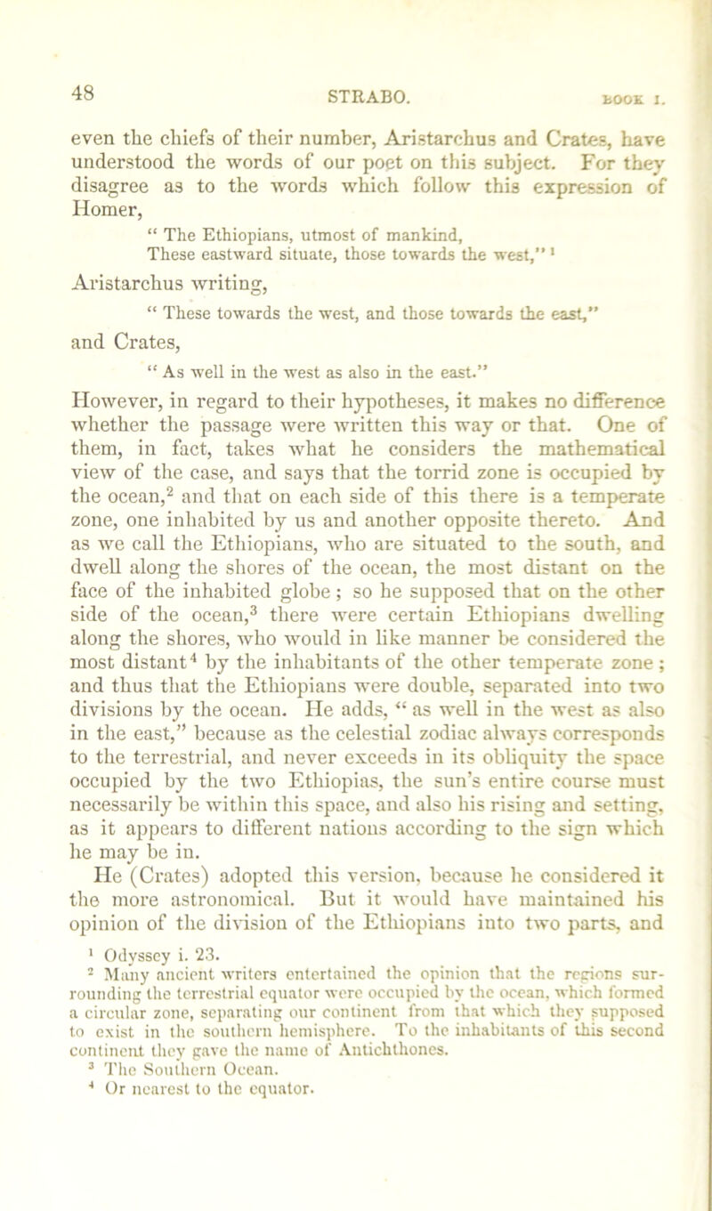 even the chiefs of their number, Ari.starchus and Crate.s, have understood the words of our poet on tiiis subject. For they disagree as to the words which follow this expression of Homer, “ The Ethiopians, utmost of mankind, These eastward situate, those towards the west,” ' Aristarchus writing, “ These towards the west, and those towards the east, and Crates, “ As well in the west as also in the east.” However, in regard to their hypotheses, it makes no difference whether the passage were written this way or that. One of them, in fact, takes what he considers the mathematical view of the case, and says that the torrid zone is occupied by the ocean,^ and tliat on each side of this there is a temperate zone, one inhabited by us and another opposite thereto. And as we call the Ethiopians, who are situated to the south, and dwell along the shores of the ocean, the most distant on the face of the inhabited globe; so he supposed that on the other side of the ocean,^ there were certain Ethiopians dwelling along the shores, who would in like manner be considered the most distantby the inhabitants of the other temperate zone ; and thus that the Ethiopians were double, separated into two divisions by the ocean. He adds, “ as well in the west as also in the east,” because as the celestial zodiac always corresponds to the terrestrial, and never exceeds in its obliquity the space occupied by the two Ethiopias, the sun’s entire course must necessarily be within this space, and also his rising and setting, as it appears to different nations according to the sign which he may be in. He (Crates) adopted this version, because he considered it the more astronomical. But it would have maintained his opinion of the division of the Ethiopians into two parts, and ' Odyssey i. 23. ^ Many ancient writers entertained the opinion that the rcpions sur- rounding the terrestrial equator were occupied by the ocean, which formed a circular zone, separating our continent from that which they supposed to exist in the southern hemisphere. To the inhabitants of this second contincul they gave tlie name of .Vntichthones. ’ The Southern Ocean. ■* Or nearest to the equator.