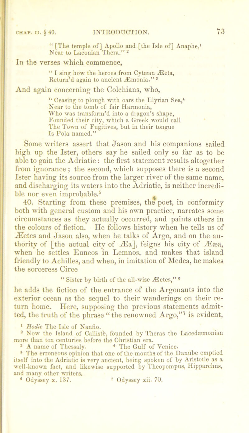 “ [The temple of] Apollo and [the Isle of] Anaphe,' Near to Laconian Thera.” ^ In the verses which commence, “ I sing how the heroes from Cyta;an jEeta, Return’d again to ancient .Aimonia.” ’ And again concerning the Colchians, who, “ Ceasing to plough with oars the Illyrian Sea,^ Near to the tomb of fair Harmonia, Who was transform’d into a dragon’s shape, Founded their city, which a Greek would call The Town of Fugitives, but in their tongue Is Pola named.” Some writers assert that Jason and his companions sailed high up the Ister, others say he sailed only so far as to he able to gain the Adriatic ; the first statement results altogether from ignorance ; the second, which supposes there is a second Ister having its source from the larger river of the same name, and discharging its waters into the Adriatic, is neither incredi- ble nor even improbable.® ^ 40. Starting from these premises, the poet, in conformity both with general custom and his own practice, narrates some circumstances as they actually occurred, and paints others in the colours of fiction. He follows history when he tells us of .lEetes and Jason also, when he talks of Argo, and on the au- thority of [the actual city of .®a], feigns his city of jEsea, when he settles Euneos in Lemnos, and makes that island friendly to Achilles, and when, in imitation of Medea, he makes the sorceress Circe “ Sister by birth of the all-wise jEetes,” ' he adds the fiction of the entrance of the Argonauts into the exterior ocean as the sequel to their wanderings on their re- turn home. Here, supposing the previous statements admit- ted, the truth of the phrase “ the renowned Argo,”^ is evident, ' Ilodie The Isle of Nanfio. ’ Now the Island of Callistb, founded by Theras the Lacedaemonian more than ten centuries before the Christian era. ® A name of Thessaly. ■* The Gulf of Venice. * The erroneous opinion that one of the mouths of the Danube emptied itself into the Adriatic is very ancient, being spoken of by Aristotle as a well-known fact, and likewise supported by Thcopompus, Hipparchus, and many other writers. ‘ Odyssey x. 137. ' Odyssey xii. 70.