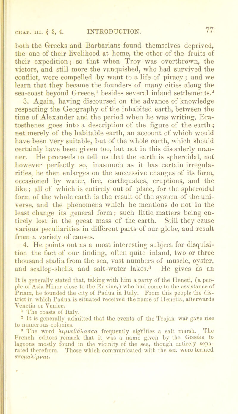 both the Greeks and Barbarians found themselves deprived, the one of their livelihood at home, tlie other of the fruits of their expedition; so that when Troy was overthrown, the victors, and still more the vanquished, who had survived the conflict, were compelled by want to a life of piracy; and we learn that they became the founders of many cities along the sea-coast beyond Greece,' besides several inland settlements.'' 3. Again, having discoursed on the advance of knowledge respecting the Geography of the inhabited earth, between the time of Alexander and the period when he was writing, Era- tosthenes goes into a description of the figure of the earth; net merely of the habitable earth, an account of which would have been very suitable, but of the whole earth, which should certainly have been given too, but not in this disorderly man- ner. He proceeds to tell us that the earth is spheroidal, not however perfectly so, inasmuch as it has certain irregula- rities, he then enlai’ges on the successive changes of its form, occasioned by water, fire, earthquakes, eruptions, and the like; all of which is entirely out of place, for the spheroidal form of the whole earth is the result of the system of the uni- verse, and the phenomena which he mentions do not in the least change its general form; such little matters being en- tirely lost in the great mass of the earth. Still they cause various peculiarities in different parts of our globe, and result from a variety of causes. 4. He points out as a most interesting subject for disquisi- tion the foct of our finding, often quite inland, two or three thousand stadia from the sea, vast numbers of muscle, oyster, and scallop-shells, and salt-water lakes.^ He gives as an It is generally stated that, taking with him a party of the Heneti, (a peo- ple of Asia Minor close to the Euxine,) who had come to the assistance of Priam, he founded the city of Padua in Italy. From this people the dis- trict in which Padua is situated received the name of Henetia, afterwards Venetia or Venice. ' The coasts of Italy. ’ It is generally admitted that the events of the Trojan war gave rise to numerous colonies. ’ The word XifivoQaXaana frequently signifies a salt marsh. The French editors remark that it was a name given by the Greeks to lagoons mostly found in the vicinity of the sea, though entirely sepa- rated therefrom. Those which communicated with the sea were termed VTO)j.a\ifivai.