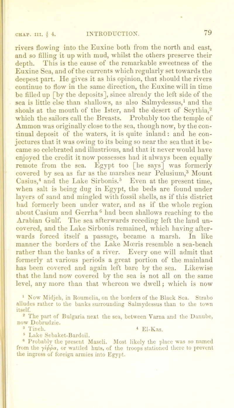 rivers flowing into the Euxine both from the north and east, and so filling it up with mud, whilst the others preserve their depth. This is the cause of the remarkable sweetness of the Euxine Sea, and of the currents which regularly set towards the deepest part. He gives it as his opinion, that should the rivers continue to flow in the same direction, tlie Euxine will in time be filled up [by the deposits], since already the left side of the sea is little else than shallows, as also Salmydessus,* and the shoals at the mouth of the Ister, and the desert of Scythia,^ which the sailors call the Breasts. Probably too the temple of Ammon Avas originally close to the sea, though now, by the con- tinual deposit of the waters, it is quite inland: and he con- jectures that it was owing to its being so near the sea that it be- came so celebrated and illustrious, and that it never Avould have enjoyed the credit it now possesses had it always been equally remote from the sea. Egypt too [he says] Avas formerly covered by sea as far as the marshes near Pelusium,^ Mount Casius,^ and the Lake Sirbonis.^ Even at the present time, Avhen salt is being dug in Egypt, the beds are found under layers of sand and mingled Avith fossil shells, as if this district had formerly been under water, and as if the Avhole region about Casium and Geirha® had been shalloAvs reaching to the Arabian Gulf. The sea afteinvards receding left the land un- covered, and the Lake Sirbonis remained, Avhich having after- wards forced itself a passage, became a marsh. In like manner the borders of the Lake Mceris resemble a sea-beach rather than the banks of a river. Every one Avill admit that formerly at various periods a great portion of the mainland has been covered and again left bare by the sea. LikcAvise that the land now covered by the sea is not all on the same level, any more than that Avhereon Ave dAvell; Avhicli is now ‘ Noav Midjeh, in Uoumelia, on the borders of the Black Sea. Strabo alludes rather to the banks surrounding Salmydessus than to the toAvn itself. ^ The part of Bulgaria next the sea, between Varna and the Danube, now Dobrudzie. ’ Tineh. El-Kas. ‘ Lake Sebaket-Bardoil. ’ Probably the present Maseli. Most likely the place was .so named from the ytppa, or wattled huts, of the troops stationed there to prevent the ingress of foreign armies into Egypt.