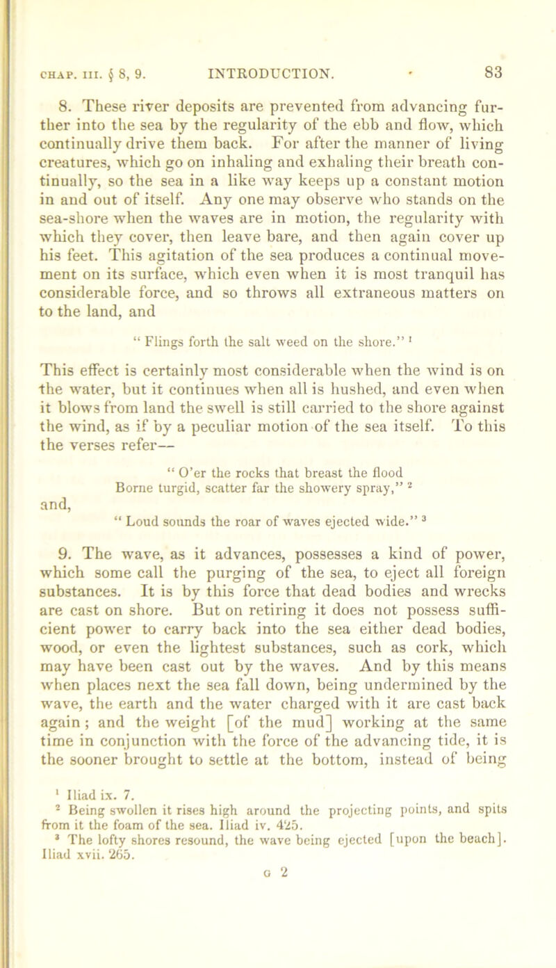 8. These river deposits are prevented from advancing fur- ther into the sea by the regularity of the ebb and flow, which continually drive them back. For after the manner of living creatures, which go on inhaling and exhaling their breath con- tinually, so the sea in a like way keeps up a constant motion in and out of itself. Any one may observe who stands on the sea-shore when the waves are in motion, the regularity with which they cover, then leave bare, and then again cover up his feet. This agitation of the sea produces a continual move- ment on its surface, which even when it is most tranquil has considerable force, and so throws all extraneous matters on to the land, and “ Flings forth the salt weed on the shore.” ' This effect is certainly most con.siderable when the wind is on the water, but it continues when all is hushed, and even when it blows from land the swell is still carried to the shore against the wind, as if by a peculiar motion of the sea itself. To this the verses refer— “ O’er the rocks that breast the flood Borne turgid, scatter far the showery spray,” and, “ Loud sounds the roar of waves ejected wide.” ^ 9. The wave, as it advances, possesses a kind of power, which some call the purging of the sea, to eject all foreign substances. It is by this force that dead bodies and wrecks are cast on shore. But on retiring it does not possess suffi- cient power to carry back into the sea either dead bodies, wood, or even the lightest substances, such as cork, which may have been cast out by the waves. And by this means when places next the sea fall down, being undermined by the wave, the earth and the water charged with it are cast back again ; and the weight [of the mud] woi’king at the same time in conjunction with the force of the advancing tide, it is the sooner brought to settle at the bottom, instead of being ‘ Iliad i.x. 7. ^ Being swollen it rises high around the projecting points, and spits from it the foam of the sea. Iliad iv. 4‘i5. * The lofty shores resound, the wave being ejected [upon the beach]. Iliad xvii. ‘205.