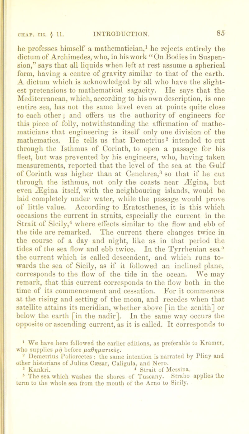 he professes himself a mathematician,* he rejects entirely the dictum of Archimedes, who, in his work “On Bodies in Suspen- sion,” says that all liquids when left at rest assume a spherical form, having a centre of gravity similar to that of the earth. A dictum which is acknowledged by all who have the slight- est pretensions to mathematical sagacity. He says that the Mediterranean, which, according to his own description, is one entire sea, has not the same level even at points quite close to each other; and oflers us the authority of engineers for this piece of folly, notwithstanding the affirmation of mathe- maticians that engineering is itself only one division of the mathematics. He tells us that Demetrius'* intended to cut through the Isthmus of Corinth, to open a passage for his fleet, but was prevented by his engineers, wlio, having taken measurements, reported that the level of the sea at the Gulf of Corinth was higher than at Cenchrea,® so that if he cut through the isthmus, not only the coasts near iEgina, but even .lEgina itself, with the neighbouring islands, would be laid completely under water, while the passage would prove of little value. According to Eratosthenes, it is this which occasions the current in straits, especially the current in the Strait of Sicily,where elfects similar to the flow and ebb of the tide are remarked. The eurrent there changes twice in the course of a day and night, like as in that period the tides of the sea flow and ebb twice. In the Tyrrhenian sea^ the current which is called de.scendent, and which runs to- wards the sea of Sicily, as if it followed an inclined plane, corresponds to the flow of the tide in the ocean. We may remark, that this current corresponds to the flow both in the time of its commencement and cessation. For it commences at the rising and setting of the moon, and recedes when that satellite attains its meridian, whether above [in the zenith] or below the earth [in the nadir]. In the same way occurs the opposite or ascending current, as it is called. It corresponds to * We have here followed the earlier editions, as preferable to Kramer, who supplies fifi before fiaOtjfiariKUQ. ^ Demetrius Poliorcetes : the same intention is narrated by Pliny and other historians of Julius Caesar, Caligula, and Nero. ’ Kankri. ■* Strait of Messina. ‘ The sea which washes the shores of Tuscany. Strabo applies the term to the whole sea from the mouth of the Arno to Sicily.