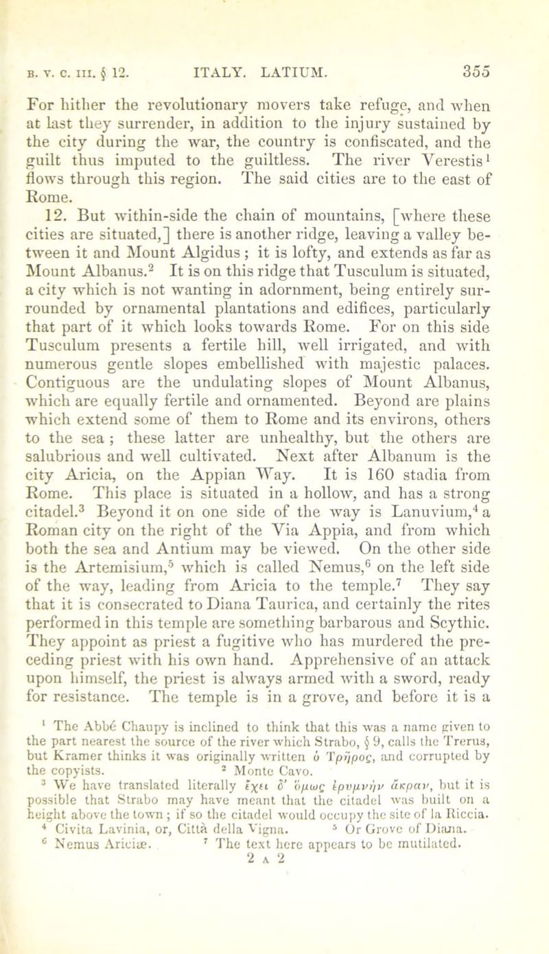 For hither the revolutionary movers take refuge, and when at last they surrender, in addition to the injm-y sustained by the city during the war, the country is confiscated, and the guilt thus imputed to the guiltless. The river Verestis* flows through this region. The said cities are to the east of Rome. 12. But within-side the chain of mountains, [where these cities are situated,] there is another ridge, leaving a valley be- tween it and Mount Algidus ; it is lofty, and extends as far as Mount Albanus.^ It is on this ridge that Tusculum is situated, a city which is not wanting in adornment, being entirely sur- rounded by ornamental plantations and edifices, particularly that part of it which looks towards Rome. For on this side Tusculum presents a fertile hill, well irrigated, and with numerous gentle slopes embellished with majestic palaces. Contiguous are the undulating slopes of Mount Alhanus, which are equally fertile and ornamented. Beyond are plains which extend some of them to Rome and its environs, others to the sea ; these latter are unhealthy, but the others are salubrious and well cultivated. Next after Albanum is the city Aricia, on the Appian Way. It is 160 stadia from Rome. This place is situated in a holloAv, and has a strong citadel.^ Beyond it on one side of the way is Laouvium,* a Roman city on the right of the Via Appia, and from which both the sea and Antium may be viewed. On the other side is the Artemisium,'^ which is called Nemus,® on the left side of the way, leading from Aricia to the temple.’^ They say that it is consecrated to Diana Taurica, and certainly the rites performed in this temple are something barbarous and Scythic. They appoint as priest a fugitive who has murdered the pre- ceding priest with his own hand. Apprehensive of an attack upon himself, the priest is always armed with a sword, ready for resistance. The temple is in a grove, and before it is a ‘ The .\bbe Chaupy is inclined to think that this was a name piven to the part nearest the source of the river which Strabo, § 9, calls the Trerus, but Kramer thinks it was originally written o Tpi/pos, and corrupted by the copyists. * Monte Cavo. ^ We have translated literally Ipvpvpv uKpav, but it is possible that Strabo may have meant that the citadel was built on a height above the town ; if so the citadel would occupy the site of la Iliccia. Civita Lavinia, or, Citla della Vigna. ‘ Or Grove of Diana. ^ Nemus Ariciae. ' The text here appears to be mutilated. 2 A 2