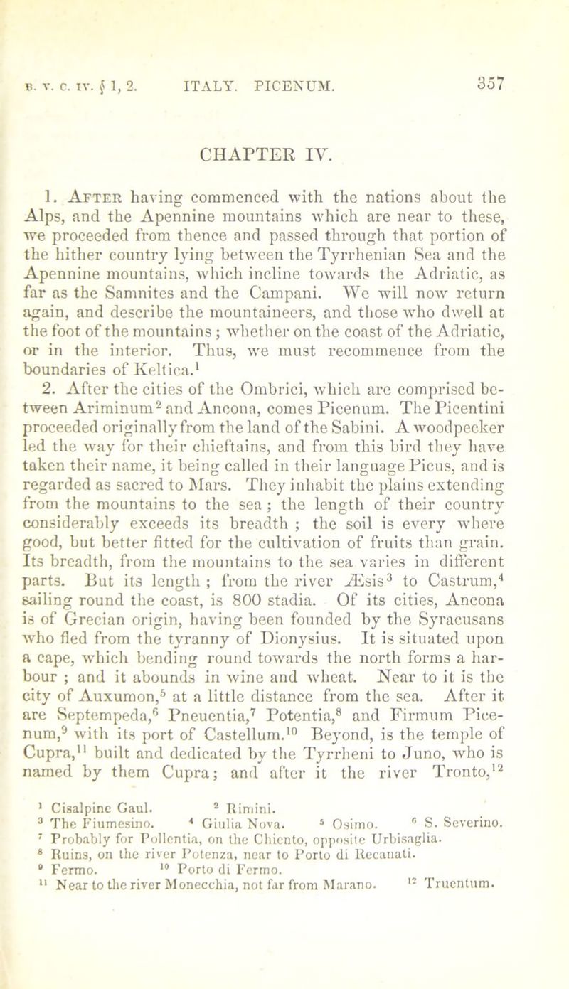 CHAPTER IV. 1. After having commenced with the nations about the Alps, and the Apennine mountains which are near to these, we proceeded from thence and passed through that portion of the hither country lying between the Tyrrhenian Sea and the Apennine mountains, which incline towards the Adriatic, as far as the Samnites and the Campani. We will now return again, and describe the mountaineers, and those who dwell at the foot of the mountains ; wdietlier on the coast of the Adriatic, or in the interior. Thus, we must i-ecommence from the boundaries of Keltica.' 2. After the cities of the Ombrici, which are comprised be- tween Ariminum^ and Ancona, comes Picenum. The Picentini proceeded originally from the land of the Sabini. A wmodpecker led the way for their chieftains, and from this bird they have taken their name, it being called in their language Picus, and is regarded as sacred to Mars. They inhabit the jilains extending from the mountains to the sea ; the length of their country considerably exceeds its breadth ; the soil is every where good, but better fitted for the cultivation of fruits than grain. Its breadth, from the mountains to the sea varies in different parts. But its length ; from the river Aisis® to Castrum,'* sailing round the coast, is 800 stadia. Of its cities, Ancona is of Grecian origin, having been founded by the Syracusans who fled from the tyranny of Dionysius. It is situated upon a cape, which bending round towards the north forms a har- bour ; and it abounds in wine and wheat. Near to it is the city of Auxumon,® at a little distance from the sea. After it are Septempeda,® Pneuentia,'^ Potentia,® and Firmum Pice- num,® with its port of Castellurn.*” Beyond, is the temple of Cupra, built and dedicated by the Tyrrheni to Juno, Avho is named by them Cupra; and after it the river Tronto,'® ’ Cisalpine Gaul. ^ Rimini. ^ The Fiumesino. * Giulia Nova. ‘ Osimo. ' S. Severino. ' Probably for Pollcntia, on the Chiento, opposite Urbisaglia. * Ruins, on the river Potenza, near to Porto cli Recaiiati.  Fermo. Porto cli Ferino. '• Near to the river Monecchia, not far from Marano. Truenttim.