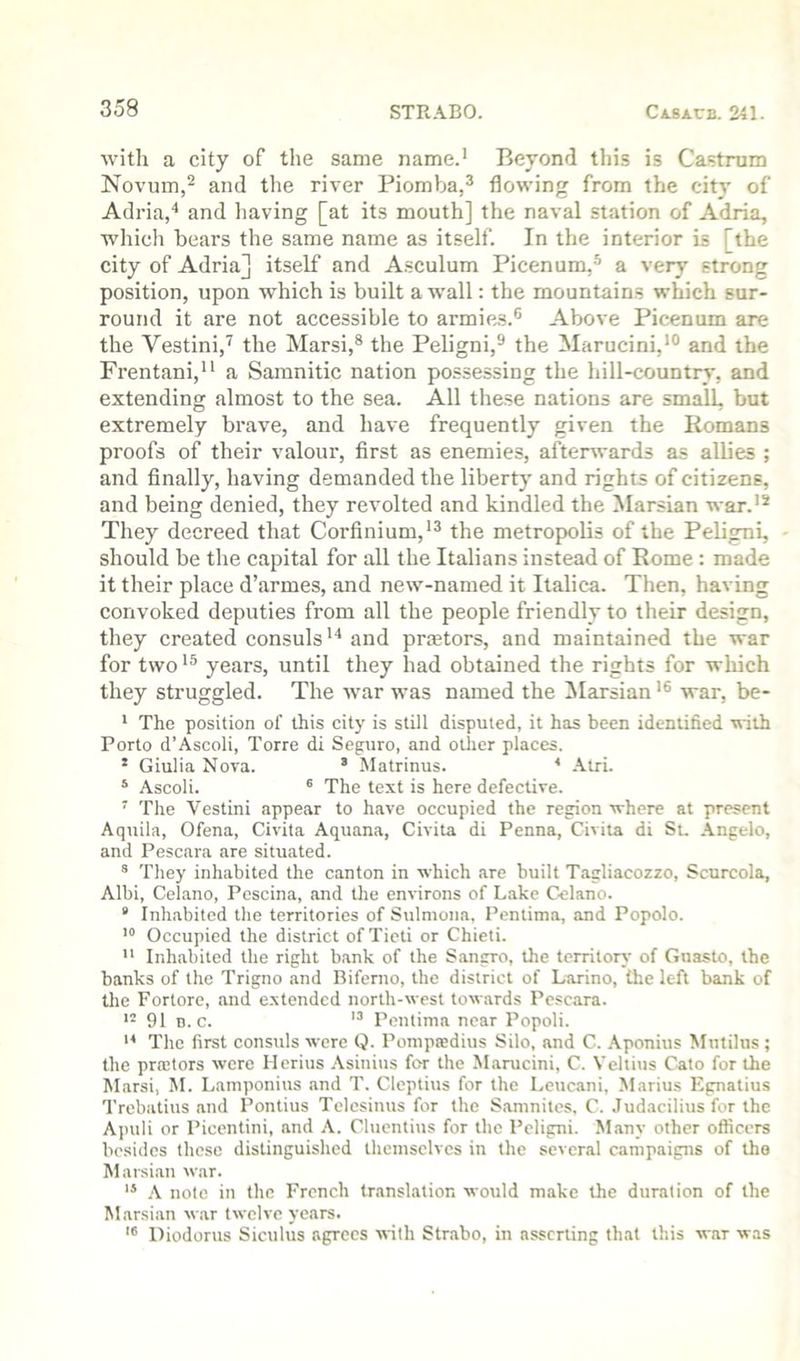 with a city of the same name.* Beyond this is Castrum Novum,^ and the river Piomba,^ flowing from the city of Adria,'* and having [at its mouth] the naval station of Adria, which bears the same name as itself. In the interior is [the city of Adria] itself and Asculum Picenum,^ a very strong position, upon which is built a wall: the mountains which sur- round it are not accessible to armies.® Above Picenum are the Vestini,^ the Marsi,® the Peligni,® the Marucini,*** and the Frentani,** a Samnitic nation possessing the hill-country, and extending almost to the sea. All these nations are small, but extremely brave, and have frequently given the Romans proofs of their valour, first as enemies, aftersvards as allies ; and finally, having demanded the liberty and rights of citizens, and being denied, they revolted and kindled the Marsian war.'* They decreed that Corfinium,*® the metropolis of the Peligni, should be the capital for all the Italians instead of Rome : made it their place d’armes, and new-named it Italica. Then, having convoked deputies from all the people friendly to their design, they created consuls*^ and praetors, and maintained the war for two *® years, until they had obtained the rights for which they struggled. The war was named the ilarsian *® war, be- * The position of this city is still disputed, it has been identified with Porto d’Ascoli, Torre di Seguro, and other places. * Giulia Nova. ’ Matrinus. * .\tri. ‘ Ascoli. ® The text is here defective. ' The Vestini appear to have occupied the region where at present Aquila, Ofena, Civita Aquana, Civita di Penna, Civita di St. .\ngelo, and Pescara are situated. ® They inhabited the canton in which are built Tagliacozzo, Scurcola, Albi, Celano, Pescina, and the environs of Lake Celano. * Inhabited the territories of Sulniona, Pentima, and Popolo. Occupied the district of Tieti or Chieti.  Inhabited the right bank of the Sangro, the territory of Guasto, the banks of the Trigno and Biferno, the district of Larino, the left bank of the Fortore, and extended north-west towards Pescara. 91 D. c. Pentima near Popoli. The first consuls were Q. Pompsedius Silo, and C. .\ponius Mutilus ; the projtors were Ilerius .\sinius for the Marucini, C. Veltius Cato for the Marsi, M. Lamponius and T. Cleptius for the Leucani, .Marius Egnatius Trebatius and Pontius Telcsinus for the Saninites, C. Judacilius for the Apuli or Picentini, and A. Cluentius for the Peligni. Many other officers besides these distinguished themselves in the several campaigns of tho Marsian war. .\ note in the French translation would make the duration of the Marsian war twelve years. '® Diodorus Siculus agrees tvith Str.abo, in asserting that this war was