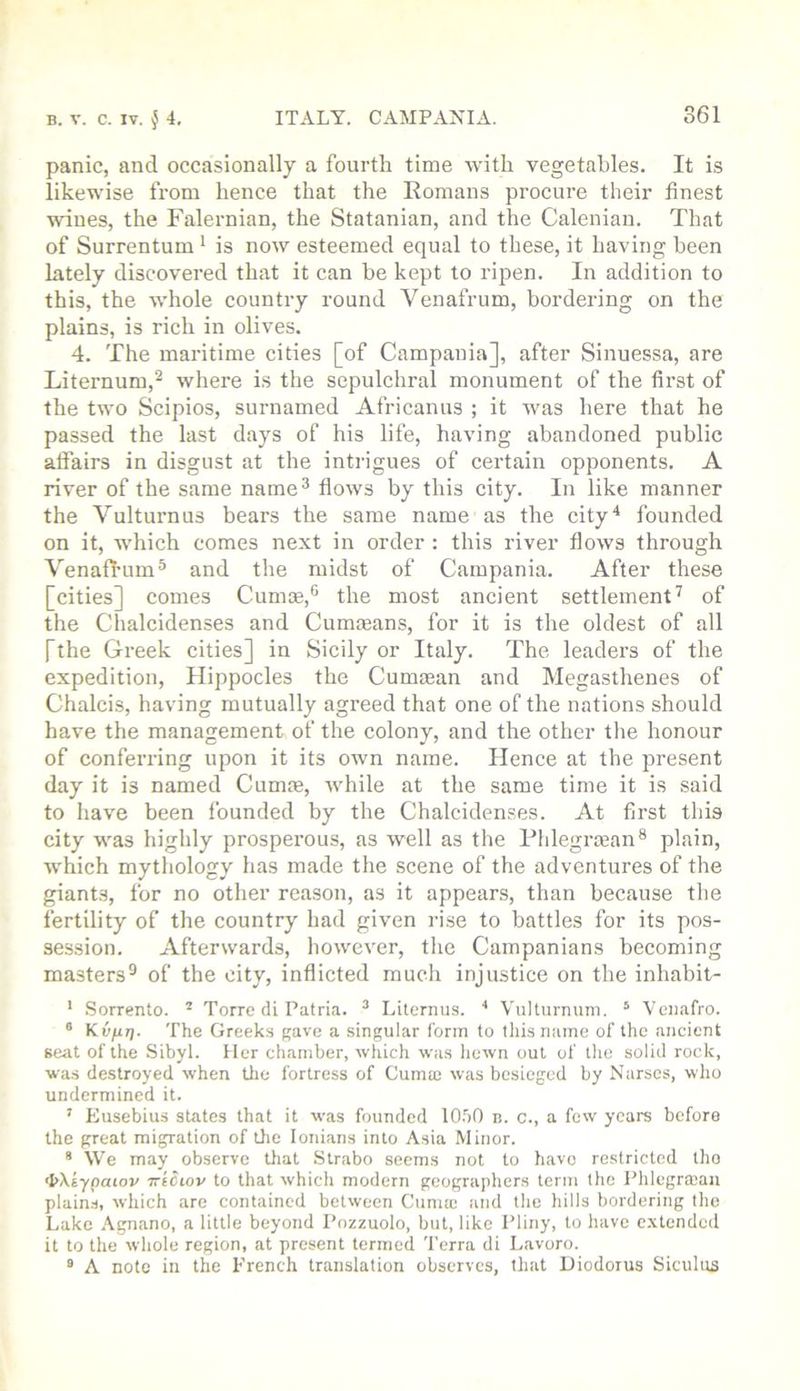 panic, and occasionally a fourth time with vegetables. It is likewise from hence that the Eomans procure their finest wines, the Falernian, the Statanian, and the Calenian. That of Surrentum ‘ is now esteemed equal to these, it having been lately discovered that it can be kept to ripen. In addition to this, the whole country round Venafrum, bordering on the plains, is rich in olives. 4. The maritime cities [of Campania], after Sinuessa, are Liternum,^ where is the sepulchral monument of the first of the two Scipios, surnamed Africanus ; it was here that he passed the last days of his life, having abandoned public affairs in disgust at the intrigues of certain opponents. A river of the same name^ flows by this city. In like manner the Vulturnus bears the same name as the city^ founded on it, which comes next in order : this river flows through Venafl’um^ and the midst of Campania. After these [cities] comes Cumae,® the most ancient settlement^ of the Chalcidenses and Cummans, for it is the oldest of all [the Greek cities] in Sicily or Italy. The leaders of the expedition, Hippocles the Cumaean and Megasthenes of Chalcis, having mutually agreed that one of the nations should have the management of the colony, and the other the honour of conferring upon it its own name. Hence at the present day it is named Cumm, Avhile at the same time it is said to have been founded by the Chalcidenses. At first this city was highly prosperous, as well as the Plilegrman® plain, which mythology has made the scene of the adventures of the giants, for no other reason, as it appears, than because the fertility of the country had given rise to battles for its pos- session. Afterwards, however, tlie Campanians becoming masters® of the city, indicted much injustice on the inhabit- ' Sorrento. * Torre di Patria. ^ Liternus. ■* Viilturnum. ® Venafro. ® Kvfir). The Greeks gave a singular form to this name of the ancient se<it of the Sibyl. Her chamber, which was liewn out of the solid rock, was destroyed when the fortress of Cuma; was besieged by Narscs, who undermined it. ’ Eusebius states that it was founded 10.50 n. c., a few years before the great migration of Oie lonians into Asia Minor. * We may observe lliat Strabo seems not to have restricted tho <I>Xaypawv iriciov to that which modern geographers term the Phlegro;au plain.s, which are contained between Cunue and the liills bordering the Lake Agnano, a little beyond Pozzuolo, but, like Pliny, to have e.vtended it to the whole region, at present termed Terra di Lavoro. “ A note in the French translation observes, that Diodorus Siculus