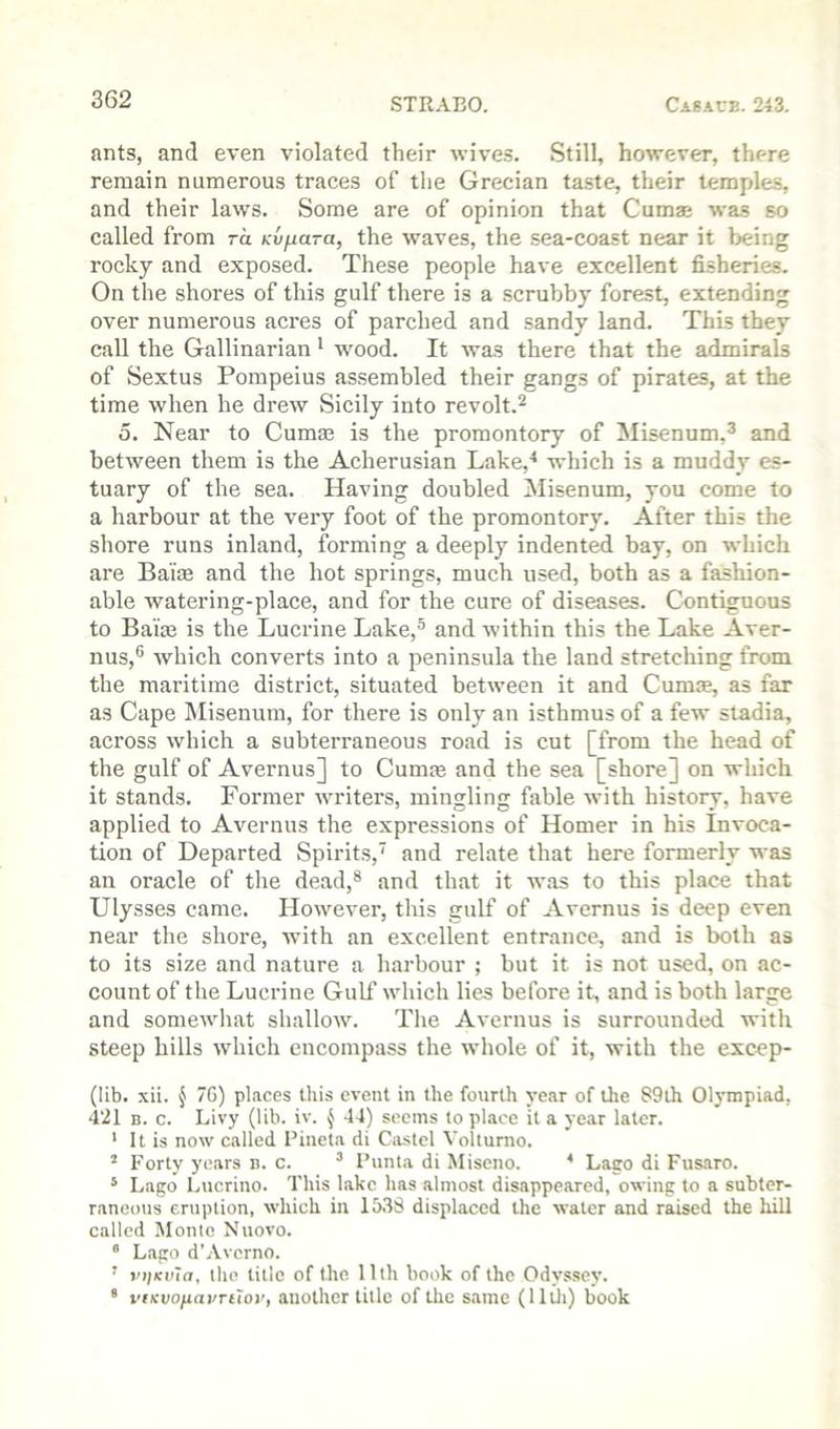 ants, and even violated their wives. Still, however, there remain numerous traces of the Grecian ta.ste, their temples, and their laws. Some are of opinion that Cuma; was so called fi’om ra Kvjiara, the wmves, the sea-coast near it being rocky and exposed. These people have excellent fisheries. On the shores of this gulf there is a scrubby forest, extending over numerous acres of parched and sandy land. This they call the Gallinarian * wood. It was there that the admirals of Sextus Pompeius assembled their gangs of pirates, at the time when he drew Sicily into revolt.^ 0. Near to Cumae is the promontory of Misenum,^ and between them is the Acherusian Lake,^ which is a muddy es- tuary of the sea. Having doubled Misenum, you come to a harbour at the very foot of the promontory. After this the shore runs inland, forming a deeply indented bay, on which are Ba'iae and the hot springs, much used, both as a fashion- able watering-place, and for the cure of diseases. Contiguous to Bairn is the Lucrine Lake,® and within this the Lake Aver- nus,® which converts into a peninsula the land stretching from the maritime district, situated between it and Cum®, as far as Cape INIisenum, for there is only an isthmus of a few stadia, across which a subterraneous road is cut [from the head of the gulf of Avernus] to Cum® and the sea [shore] on which it stands. Former writers, mingling fable with history, have applied to Avernus the expressions of Homer in his Invoca- tion of Departed Spirits,’ and relate that here formerly was an oracle of the dead,® and that it was to this place that Ulysses came. However, this gulf of Avernus is deep even near the shore, wdth an excellent entrance, and is both as to its size and nature a harbour ; but it is not used, on ac- count of the Lucrine Gulf which lies before it, and is both large and somewliat shallow. Tlie Avernus is surrounded with steep hills which encompass the whole of it, with the excep- (lib. xii. { 7G) places this event in the fourth year of the S9th Olympiad, 421 B. c. Livy (lib. iv. ^ 44) seems to place it a year later. ' It is now called Pineta di Castel Volturno. * Forty years b. c. ^ I’nnta di Miseno. * Laco di Fusaro. * Lago Lucrino. This lake has almost disappeared, owing to a subter- raneous eruption, which in 1538 displaced the water and raised the hill called Monte Nuovo. * Lago d'.Vverno. ’ vijkuTo, the title of the 11th book of the Odyssey. * vfKvofiai/Ttior, another title of the same (Hili) book