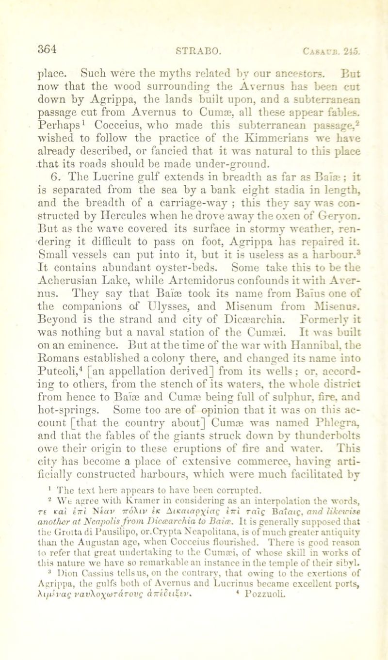 place. Such were the myth.s related liy our ancettcrs. Hut now that the wood surrounding tlie Avernus has been cut down by Agrippa, the lands built upon, and a subterranean passage cut from Avernus to Cumae, all these appear fables. Perhaps' Cocceius, who made this subterranean passage,^ wished to follow the practice of the Kimmerians we liave already described, or fancied that it was natural to this place -that its roads should be made under-ground. 6. The Lucrine gulf extends in breadth as far as Baia;; it is separated from the sea by a bank eight stadia in length, and the breadth of a oarriage-Avay ; this they say was con- structed by Hercules when he drove away the oxen of Gervon. But as the wave covered its surface in stormy weather, ren- dering it difficult to pass on foot, Agrippa has repaired it. Small vessels can put into it, but it is useless as a harbour.^ It contains abundant oyster-beds. Some take this to be the Acherusian Lake, while Artemidorus confounds it with Aver- nus. They say that Balm took its name from BaTus one of tlie companions of Ulysses, and Misenum from lilisenus. Beyond is the strand and city of Dica^archia. Formerly it was nothing but a naval station of the Cuma?i. It was built on an eminence. But at the time of the war with Hannibal, the Romans established a colony there, and chauged its name into Puteoli,'* [an appellation derived] from its wells: or, accord- ing to others, from the stench of its waters, the whole district from hence to Ba'ia and Cuma) being full of sulphur, fire, and hot-springs. Some too are of opinion that it was on this ac- count [that the country about] Cumm was named Phlegra, and that the fables of the giants struck down by thunderbolts owe their origin to these eruptions of lire and water. This city has become a place of extensive commerce, having arti- ficially constructed harbours, which were much facilitated by ' The text here appears to liave been corrupted. ‘‘ \Ve apree with Kramer in considering as an interpolation the words, re icai erri ’Sear ttoXii' Ik AiKaiapxiag irri raif Bntaig, ojirf lUrtru^e anotlicr at NcapoHs from Dicecarchia to Bai(F. It is generally supposed that the (iroita di I’ausilipo, or.Crypta Xeapolitana, is of much greater antiquity thiui the August.an age, when Cocceius flourished. There is good reason to refer that great undertaking to the Cunuri, of whose skill in works of this nature we have so remarkable an instance in the temple of their sibyl. ’ Dion Cassius tells us, on the contrary, that owing to the exertions of Agrij'pa, the gulfs both of .\vernus and Lucrinus became excellent ports, \iph aQ vav\o\wrATOx'^ a-'e^u^tv. * I’ozzuolL