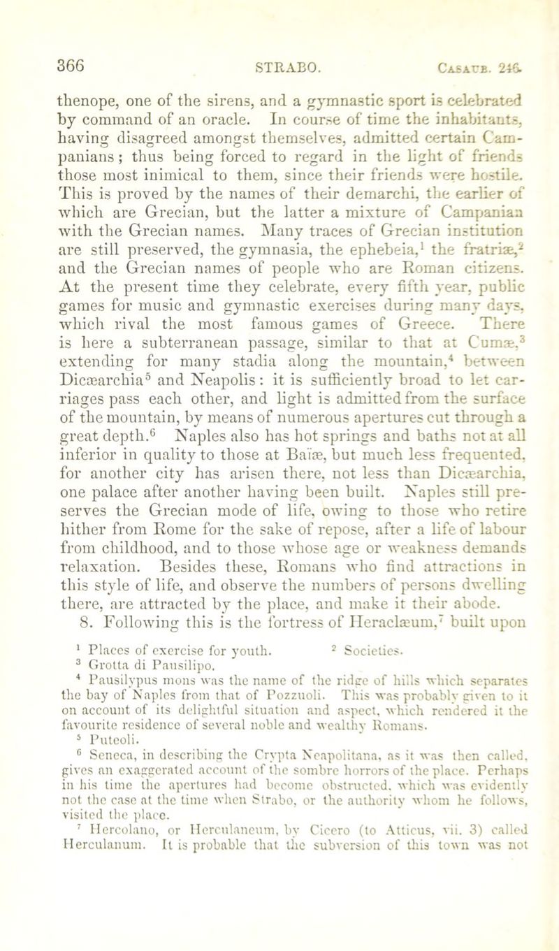 thenope, one of the sirens, and a gymnastic sport is celebrated by command of an oracle. In course of time the inhabitants, having disagreed amongst themselves, admitted certain Cam- panians ; thus being forced to regard in the light of friends those most inimical to them, since their friends were hostile. This is proved by the names of their demarchi, the earlier of which are Grecian, but the latter a mixture of Campaniaa with the Grecian names. j\Iany traces of Grecian institution are still preserved, the gymnasia, the ephebeia,' the fratriae,*-' and the Grecian names of people who are Roman citizens. At the present time they celebrate, every fifth year, public games for music and gymnastic exercises during many days, which rival the most famous games of Greece. There is here a subterranean passage, similar to that at Cumae,^ extending for many stadia along the mountain,^ between Dicoearchia^ and Neapolis; it is sufficiently broad to let car- riages pass each other, and light is admitted from the surface of the mountain, by means of numerous apertures cut through a great depth.® Naples also has hot springs and baths not at all inferior in quality to those at Balte, but much less frequented, for another city has arisen there, not less than Diciearchia, one palace after another having been built. Naples still pre- serves the Grecian mode of life, owing to those who retire hither from Rome for the sake of repose, after a life of labour from childhood, and to those whose age or weakness demands relaxation. Besides these, Romans who find attractions in this style of life, and observe the numbers of persons dwelling there, are attracted by the place, and make if their abode. 8. Following this is the fortress of Ileracla^um,’ built upon ’ Places of exercise for youth. ^ Societies. ^ Grotta di Pausilipo. * Pausilvpus nions was the name of the ridee of hills which separates the bay of Naples from that of Pozzuoli. This was probably riven to it on account of its delightful situation and aspect, which rendered it the favourite residence of several noble and wealthy Romans. ‘ Puteoli. •’ Seneca, in describing the Crypta Ncapolitana, as it was then called, gives an exaggerated account of the sombre horrors of the place. Perhaps in his time the apertures had become obstructed, which was evidently not the case at the time when Strabo, or the authority whom he follows, visited the place. ' Ilercolauo, or Herculaneum, by Cicero (to .\tticus, vii. 3) called Herculaiium. It is probable that tiic subversion of this town was not