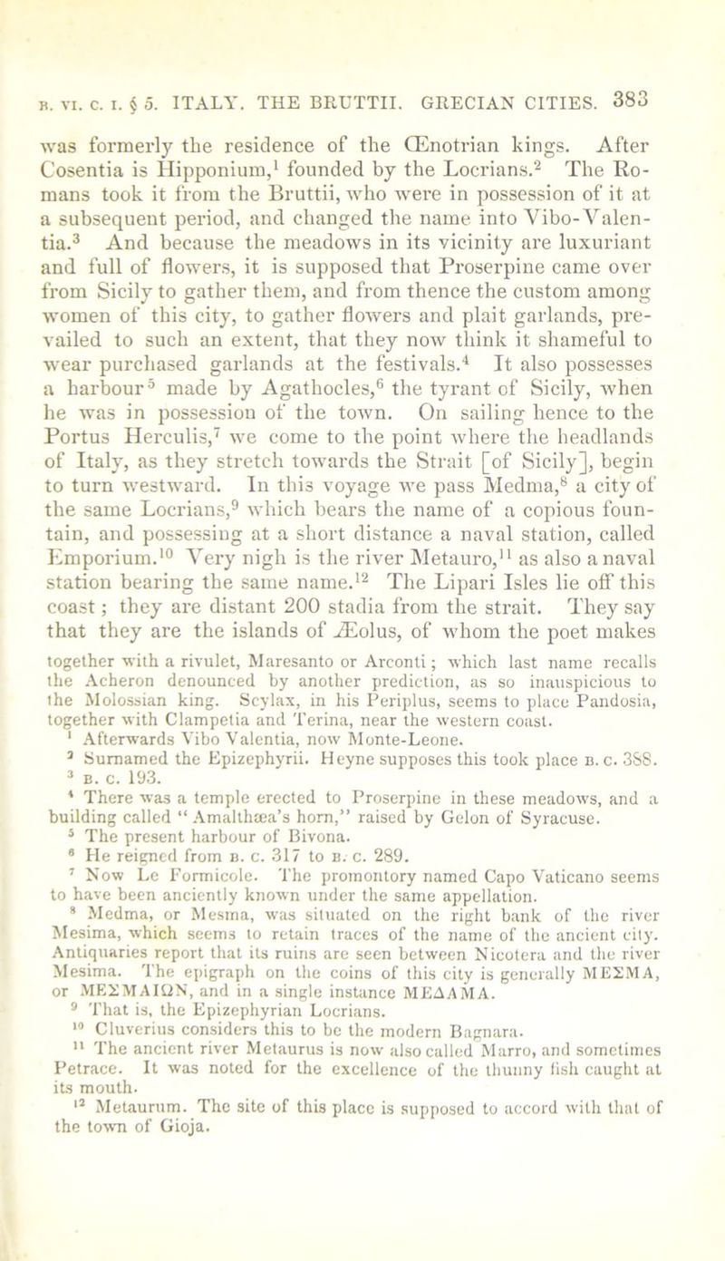 was formerly the residence of the CEnotrian kings. After Cosentia is Hipponium,' founded by the Locrians.^ The Ro- mans took it from the Bruttii, who were in possession of it at a subsequent period, and changed the name into Vibo-Valen- tia.^ And because the meadows in its vicinity are luxuriant and full of flowers, it is supposed that Proserpine came over from Sicily to gather them, and from thence the custom among women of this city, to gather flowers and plait garlands, pre- vailed to such an extent, that they now think it shameful to wear purchased garlands at the festivals.'* It also possesses a harbour^ made by Agathocles,® the tyrant of Sicily, when he was in possession of the town. On sailing hence to the Portus Herculis, we come to the point where the headlands of Italy, as they stretch towards the Strait [of Sicily], begin to turn westward. In this voyage we pass Medma,** a city of the same Locrians,® which bears the name of a copious foun- tain, and possessing at a short distance a naval station, called ICmporium.'** Very nigh is the river Metauro, as also a naval station bearing the same name.*^ The Lipari Isles lie olf this coast; they are distant 200 stadia from the strait. They say that they are the islands of iEolus, of whom the poet makes together with a rivulet, Maresanto or Arconti; which last name recalls the .\cheron denounced by another prediction, as so inauspicious to the Molossian king. Scylax, in his Periplus, seems to place Pandosia, together with Clampetia and Terina, near the western coast. ‘ Afterwards Vibo Valentia, now Monte-Leone. ’ Sumamed the Epizephyrii. Heyne supposes this took place b. c. 388. ^ B. c. 193. * There was a temple erected to Proserpine in these meadows, and a building called “ .^malthtea’s horn,” raised by Gelon of Syracuse. * The present harbour of Bivona. * He reigned from b. c. 317 to b. c. 289. ’ Now Lc Formicole. The promontory named Capo Vaticano seems to have been anciently known under the same appellation. * Medma, or Mesma, was situated on the right bank of the river Mesima, which seems to retain traces of the name of the ancient city. Antiquaries report that its ruins are seen between Nicotera and the river Mesima. The epigraph on the coins of this city is generally MEIMA, or .MEEMAIUN, and in a single instance MEAAMA. ® That is, the Epizephyrian Locrians. > Cluverius considers this to be the modern Bagnara. '* The ancient river Metaurus is now also called Marro, and sometimes Petrace. It was noted for the excellence of the tbunny lish caught at its mouth. Metaurum. The site of this place is supposed to accord with that of the town of Gioja.