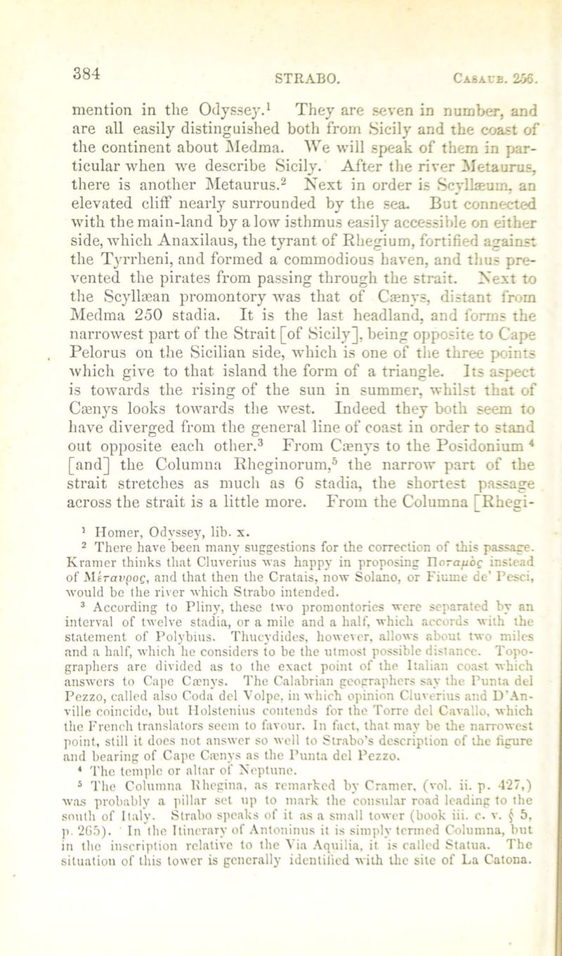 mention in the Odyssey.* They are seven in number, and are all easily distinguished both from Sicily and the coast of the continent about Medma. We will speak of them in par- ticular when we describe Sicily. After the river Metaurus, there is another Metaurus.^ Next in order is Scyllaeum, an elevated cliff nearly surrounded by the .sea. But connected with the main-land by alow isthmus easily accessible on either side, which Anaxilaus, the tyrant of Rhegium, fortified against the Tyrrheni, and formed a commodious haven, and thus pre- vented the pirates from passing through the strait. Next to the Scyllajan promontory was that of Csenys, distant frf^m Medma 250 stadia. It is the last headland, and forms the narrowest part of the Strait [of Sicily], being opposite to Cape Pelorus on the Sicilian side, which is one of tlie three points which give to that island the form of a triangle. Its aspect is towards the rising of the sun in summer, whilst that of Ccenys looks towards the Avest. Indeed they both seem to have diverged from the general line of coast in order to stand out opposite each other.^ From Ctenys to the Posidonium * [and] the Columna Rheginorum,® the narrow part of the strait stretches as much as 6 stadia, the shortest passage across the strait is a little more. From the Columna [Rhegi- ’ Homer, Odyssej', lib. x. 2 There have been many suggestions for the correction of this passage. Kramer thinks tliat Cluverius was happy in proposing Ilorafioc instead of Mtrcfi'poc, and that then the Cratais, now Solano, or Fiume de’ Tesci, would bo the river which Strabo intended. ^ According to Pliny, these two promontories were separated by an interval of twelve stadia, or a mile and a half, which accords with the statement of Polybius. Thucydides, however, allows about two miles and a half, which he considers to be the utmost possible distance. Topo- graphers are divided as to the exact point of the Italian coast which answers to Cape Camys. The Calabrian geographers say the Punta del Pezzo, called also Coda del Volpc, in which opinion Cluverius and D’.\n- ville coincide, but llolstcnius contends for the Torre del Cavallo, which the French translators seem to favour. In fact, that may be the narrowest point, still it docs not answer so well to Strabo’s description of the figure and bearing of Cape Ca;nys as the Punta del Pezzo. * 'I’he temple or altar of Neptune. * The Columna Uhegina, as remarked by Cramer, (vol. ii. p. 427,) was probably a i>illar set up to mark the consular road leading to the sn\iih of Italy. Strabo speaks of it as a small tower (book iii. c. v. ^ 6, ]). 2G5). In the Itinerary of .\ntoninus it is simply termed Columna, but in the inscription relative to the Via .\quilia, it is called Statua. The situation of this lower is generally identified with tlie site of La Catena.