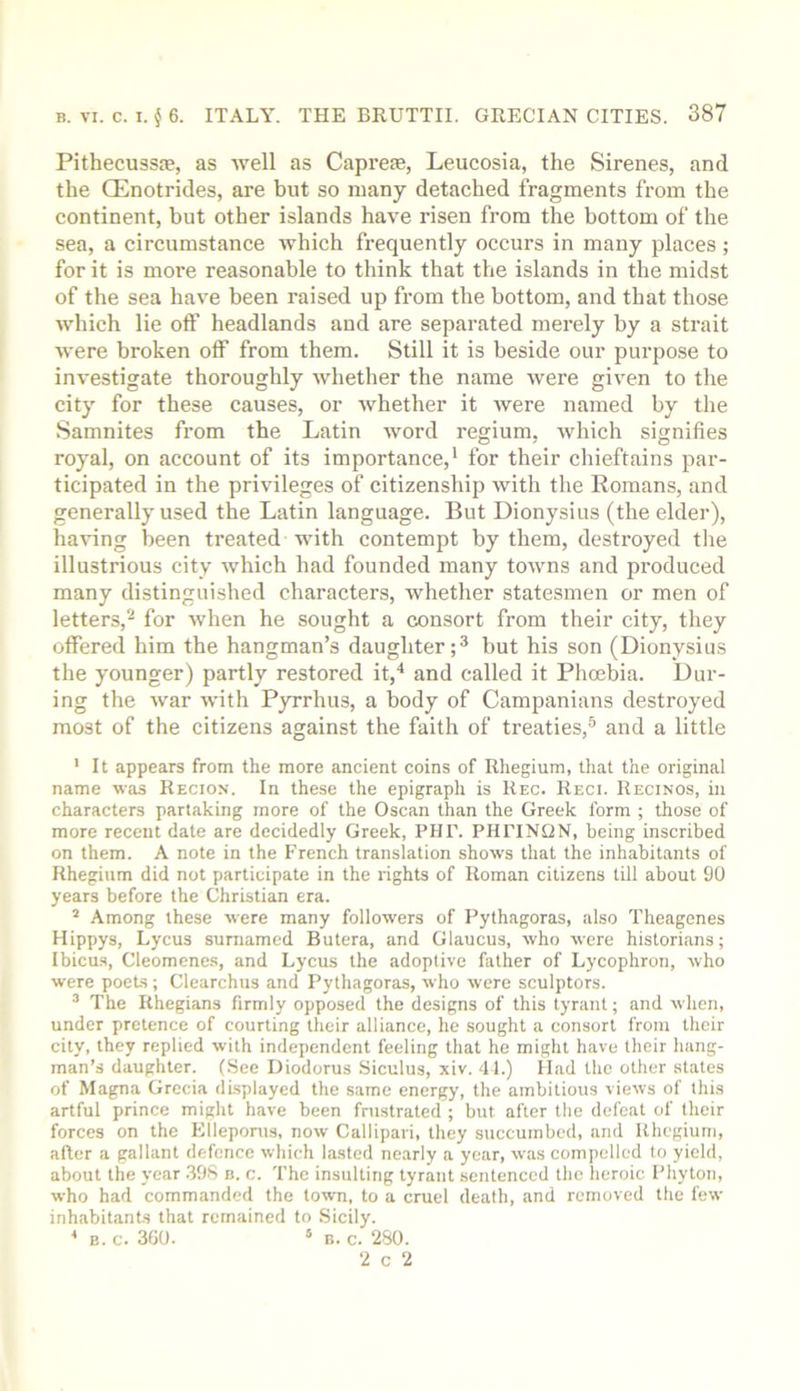 Pithecussie, as Avell as Capreie, Leucosia, the Sirenes, and the Q^notrides, are but so many detached fragments from the continent, but other islands have risen from the bottom of the sea, a circumstance which frequently occurs in many places ; for it is more reasonable to think that the islands in the midst of the sea have been raised up from the bottom, and that those which lie off headlands and are separated merely by a strait were broken off from them. Still it is beside our purpose to investigate thoroughly whether the name were given to the city for these causes, or whether it were named by the Samnites from the Latin word regium, which signifies royal, on account of its importance,* for their chieftains par- ticipated in the privileges of citizenship with the Romans, and generally used the Latin language. But Dionysius (the elder), having been treated with contempt by them, destroyed tlie illustrious city which had founded many towns and produced many distinguished characters, whether statesmen or men of letters,** for when he sought a consort from their city, they offered him the hangman’s daughter but his son (Dionysius the younger) partly restored it,* and called it Phoebia. Dur- ing the war with Pyrrhus, a body of Campanians destroyed most of the citizens against the faith of treaties,® and a little ' It appears from the more ancient coins of Rhegium, that the original name was Region. In these the epigraph is Reg. Regi. Reginos, in characters partaking more of the Oscan than the Greek form ; those of more recent date are decidedly Greek, PHT. PHPINQN, being inscribed on them. A note in the French translation shows that the inhabitants of Rhegium did not participate in the rights of Roman citizens till about 90 years before the Christian era. ’ Among these were many followers of Pythagoras, also Theagenes Hippys, Lycus surnamed Butera, and Glaucus, who were historians; Ibicus, Cleomenes, and Lycus the adoptive father of Lycophron, who were poets ; Clearchus and Pythagoras, who were sculptors. ® The Rhegians firmly opposed the designs of this tyrant; and when, under pretence of courting their alliance, he sought a consort from their city, they replied with independent feeling that he might have their hang- man’s daughter. (.See Diodorus Siculus, xiv. 41.) llad the other states of Magna Grecia displayed the same energy, the ambitious views of this artful prince might have been frustrated ; but after the defeat of their forces on the Klleponis, now Callipari, they succumbed, and Rhegium, after a gallant defence which lasted nearly a year, was compelled to yield, about the year .398 n. c. The insulting tyrant sentenced the heroic Phyton, who had commanded the town, to a cruel death, and removed the few inhabitants that remained to Sicily. ^ B. G. 3G0. * B. G. 280. 2 G 2