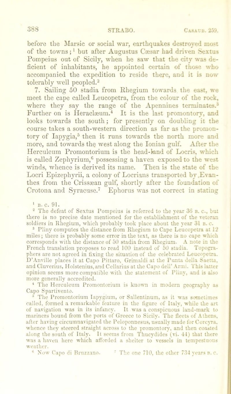 befoi'e the INIarsic or social war, earthquakes destroyed most of the towns;' but after Augustus Cmsar had dri%-en Sextus Pompeius out of Sicily, when he saw that the city was de- ficient of inhabitants, he appointed certain of those who accompanied the expedition to reside there, and it is now tolerably well peopled.^ 7. Sailing 50 stadia from Rhegium towards the east, we meet the cape called Leucopetra, from the colour of the rock, where they say the range of the Apennines terminates.* Further on is Heraclasum.'* It is the last promontory, and looks towards the south; for presently on doubling it the course takes a south-western direction as far as the promon- tory of lapygia,^ then it runs towards the north more and more, and towards thq west along the Ionian gulf. After the Herculeum Promontorium is the head-knd of Locris, which is called Zephyrium,'’ possessing a haven exposed to the west winds, whence is derived its name. Then is the state of the Locri Epizephyrii, a colony of Locrians transported by,Evan- thes from the Crissman gulf, shortly after the foundation of Crotona and Syracuse.' Ephorus was not correct in stating ‘ B. c. 91. ^ The defeat of Sextus Pompeius is referred to the year 36 b. c., but there is no precise date mentioned for the establishment of the veteran soldiers in Rhegium, which probably took place about the year 31 b. c. ^ Pliny computes the distance from Rhegium to Cape Leucopetra at 12 miles; there is probably some error in the te.xt, as there is no cape which corresponds with tlic distance of 50 stadia from Rhegium. note in the French translation proposes to read 100 instead of 50 stadia. Topogra- phers are not agreed in fixing the situation of die celebrated Leucopetra. D’.\nville places it at Capo Pittaro, Grimaldi at the Punta della Saetta, and Cluverius, Holstenius, and Ccllarius at die Capo dell’ .\rnii. This latter opinion seems more compatible with the statement of Pliny, and is also more generally accredited. * The Herculeum Promontorium is knottni in modern geography as Capo Sparlivento. The Promontorium lapygium, or S.allentinum, as it w.as sometimes called, formed a remarkable feature in the figure of Italy, while the art of navigation was in its infancy. It w.as a conspicuous land-mark to mariners bound from the ports of Greece to Sicily. The fleets of .Athens, after having circumnavigated the Peloponnesu.s, usu.ally made for Corepa. whence they steered straight across to the promontory, and then coiisted along the south of Italy. It seems from Thucydides (vi. 44) that there was a haven here which afforded a shelter to vessels in tempestuous weatlier. “ Now Capo di Rrnz/.ano. ‘ The one 710, the other 734 years n. c.