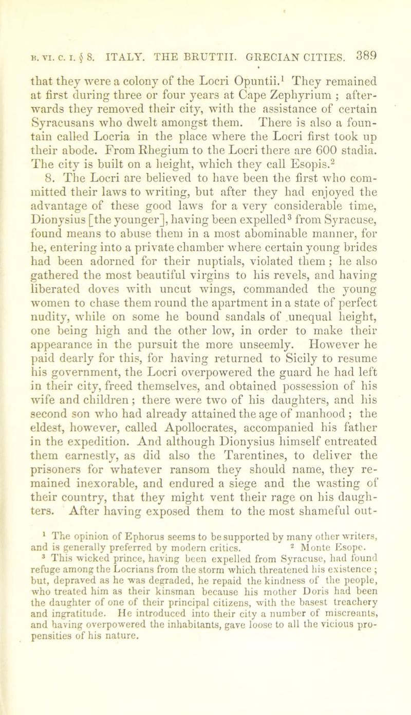 that they were a colony of the Locri Opuntii.' They remained at first during three or four years at Cape Zephyrium ; after- wards they removed their city, with the assistance of certain Syracusans who dwelt amongst them. There is also a foun- tain called Locria in the place where the Locri first took up their abode. From Rhegium to the Locri there are 600 stadia. The city is built on a height, which they call Esopis.^ 8. The Locri are believed to have been the first Avho com- mitted their laws to writing, but after they had enjoyed the advantage of these good laws for a very considerable time, Dionysius [the younger], having been expelled^ from Syracuse, found means to abuse them in a most abominable manner, for he, entering into a private chamber where certain young brides had been adorned for their nuptials, violated them ; he also gathered the most beautiful virgins to his revels, and having liberated doves with uncut wings, commanded the young women to chase them round the apartment in a state of perfect nudity, while on some he hound sandals of unequal height, one being high and the other low, in order to make their appearance in the pursuit the more unseemly. However he ]>aid dearly for this, for having returned to Sicily to resume his government, the Locri overpowered the guard he had left in their city, freed themselves, and obtained possession of his wife and children ; there were two of his daughters, and his second son who had already attained the age of manhood ; the eldest, however, called Apollocrates, accompanied his father in the expedition. And although Dionysius himself entreated them earnestly, as did also the Tarentines, to deliver the prisoners for whatever ransom they should name, they re- mained inexorable, and endured a siege and the wasting of their country, that they might vent their rage on his daugh- ters. After having expo.sed them to the most shameful out- * The opinion of Ephorus seems to be supported by many other writers, and is generally preferred by modern critics. ^ Monte Esopc. ’ This ■wicked prince, having been expelled from Syracuse, had found refuge among the Locrians from the storm which threatened his existence ; but, depraved as he was degraded, he repaid the kindness of the people, who treated him as their kin.sman because his mother Doris had been the daughter of one of their principal citizens, with the basest treachery and ingratitude. He introduced into their city a number of miscreants, and having overpowered the inhabitants, gave loose to all the vicious pro- pensities of his nature.