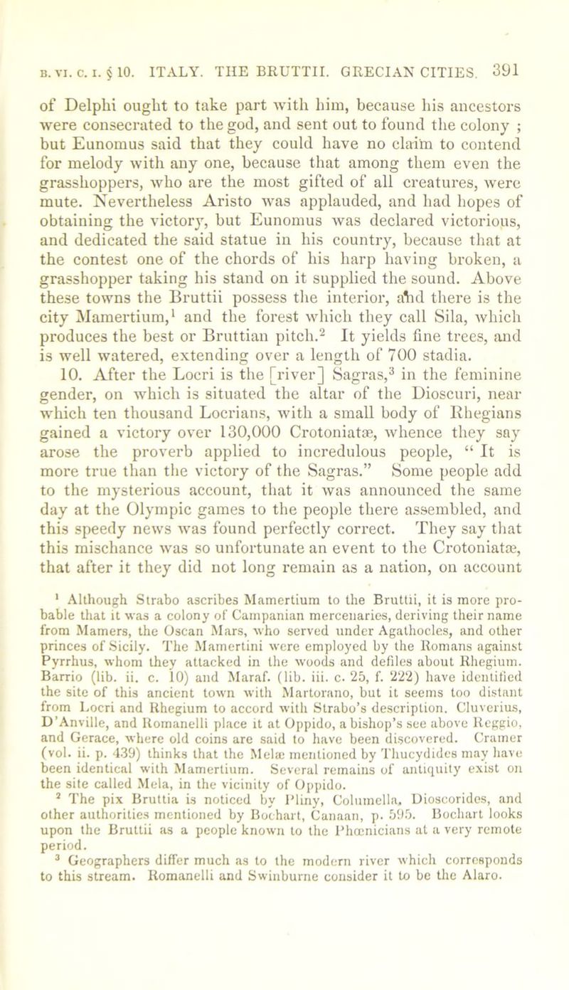 of Delphi ought to take part with him, because his ancestors were consecrated to the god, and sent out to found the colony ; but Eunomus said that they could have no clailn to contend for melody with any one, because that among them even the grasshoppers, who are the most gifted of all creatures, were mute. Nevertheless Aristo was applauded, and had hopes of obtaining the victor}', but Eunomus was declared victorious, and dedicated the said statue in his country, because that at the contest one of the chords of his harp having broken, a grasshopper taking his stand on it supplied the sound. Above these towns the Bruttii possess tlie interior, alid there is the city Mamertium,* and the forest which they call Sila, which produces the best or Bruttian pitch.^ It yields fine trees, and is well watered, extending over a length of 700 stadia. 10. After the Locri is the [river] Sagras,^ in the feminine gender, on which is situated the altar of the Dioscuri, near which ten thousand Locrians, with a small body of Khegians gained a victory over 130,000 Crotoniatm, whence they say arose the proverb applied to incredulous people, “ It is more true than tlie victory of the Sagras.” Some people add to the mysterious account, that it was announced the same day at the Olympic games to the people there assembled, and this speedy news was found perfectly correct. They say that this mischance was so unfortunate an event to the Ci'otoniatce, that after it they did not long remain as a nation, on account ' Although Strabo ascribes Mamertium to the Bruttii, it is more pro- bable that it was a colony of Campanian mercenaries, deriving their name from Mamers, the Oscan Mars, who served under Agathocles, and other princes of Sicily. The Mamertini were employed by the Romans against Pyrrhus, whom they attacked in the woods and defiles about Rhegium. Barrio (lib. ii. c. 10) and Maraf. (lib. iii. c. 25, f. 222) have idcntiticd the site of this ancient town with Martorano, but it seems too distant from Locri and Rhegium to accord with Strabo’s description. Cluverius, D’Anville, and Uomanelli place it at Oppido, a bishop’s see above Reggio, and Gerace, where old coins are said to have been discovered. Cramer (vol. ii. p. 4.39) thinks that the Mela; mentioned by Thucydides may have been identical with Mamertium. Several remains of antiquity exist on the site called Mela, in the vicinity of Oppido. ’ The pix Bruttia is noticed by Pliny, Columella, Uioscoridos, and other authoritie.s mentioned by Bochart, Canaan, p. 69.5. Bochart looks upon the Bruttii as a people known to the Phoenicians at a very remote period. ^ Geographers differ much as to the modern river which corresponds to this stream. Romanelli and Swinburne consider it to be the Alaro.