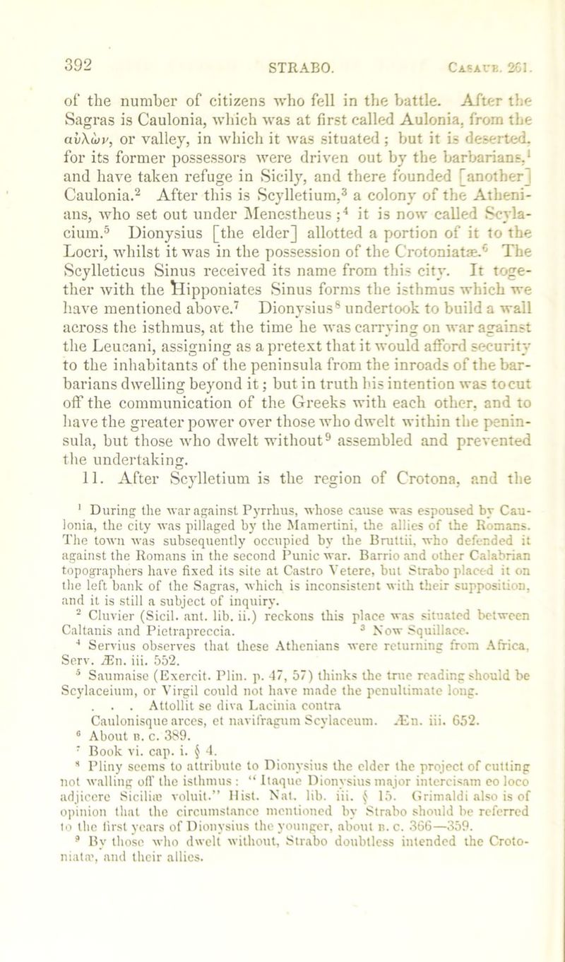of the number of citizens who fell in the battle. After the Sagras is Caulonia, which was at first called Aulonia, from the avXojy, or valley, in which it was situated; but it is deserted, for its former possessors were driven out by the barbarians,’ and have taken refuge in Sicily, and there founded [another] Caulonia.’’ After this is Scylletium,^ a colony of the Atheni- ans, who set out under jMencstheus it is now called Scyla- cium.® Dionysius [the elder] allotted a portion of it to the Locri, whilst it was in the possession of the Crotoniatse.*' The Scylleticus Sinus received its name from this city. It toge- ther with the tlipponiates Sinus forms the isthmus which we have mentioned above.’ Dionysius® undertook to build a wall across the isthmus, at the time he was carrying on war against the Leucani, assigning as a pretext that it would afford security to the inhabitants of the peninsula from the inroads of the bar- barians dwelling beyond it; but in truth his intention was to cut otf the communication of the Greeks with each other, and to have the greater power over those who dwelt within the penin- sula, but those who dwelt without® assembled and prevented the undertaking. 11. After Scylletium is the region of Crotona, and the ' During the var against Pyrrhus, whose cause was espoused by Cau- lonia, the city was pillaged by the Mamertini, the allies of the Romans. The town was subsequently occupied by the Brutlii. who defended it against the Romans in the second Punic war. Barrio and other Calabrian topographers have fixed its site at Castro Vetere, but Strabo placed it on the left bank of the Sagras, which is inconsistent with their supposition, and it is still a subject of inquiry. ■ Cluvier (Sicil. ant. lib. ii.) reckons this place w.ts situated between Caltanis and Pietrapreccia. ^ Now Squillace. Servius observes that these .\thcnians were returning from .Africa, Serv. .®n. iii. 552. * Saumaise (Excrcit. Plin. p. 47, 57) thinks the true reading should be Scylaceiuin, or Virgil could not have made the penultimate long. . . Attollit se diva Lacinia contra Caulonisque arccs, et navifragum Scylaceum. .-En. iii. 652. ® About n. c. 389. ■ Book vi. cap. i. { 4. Pliny seems to attribute to Dionysius the elder the project of cutting not walling oft’ the isthmus : “ Itaque Dionysius major intercisam eo loco adjiccre Sicilitc voluit.” Hist. Nat. lib. iii. ^ 15. Grimaldi also is of opinion that the circumstance mentioned by Strabo should be referred to the lirst years of Dionysius the younger, about n. c. 366—359. ’ By those who dwelt without, Strabo doubtless intended the Croto- niata', and their allies.