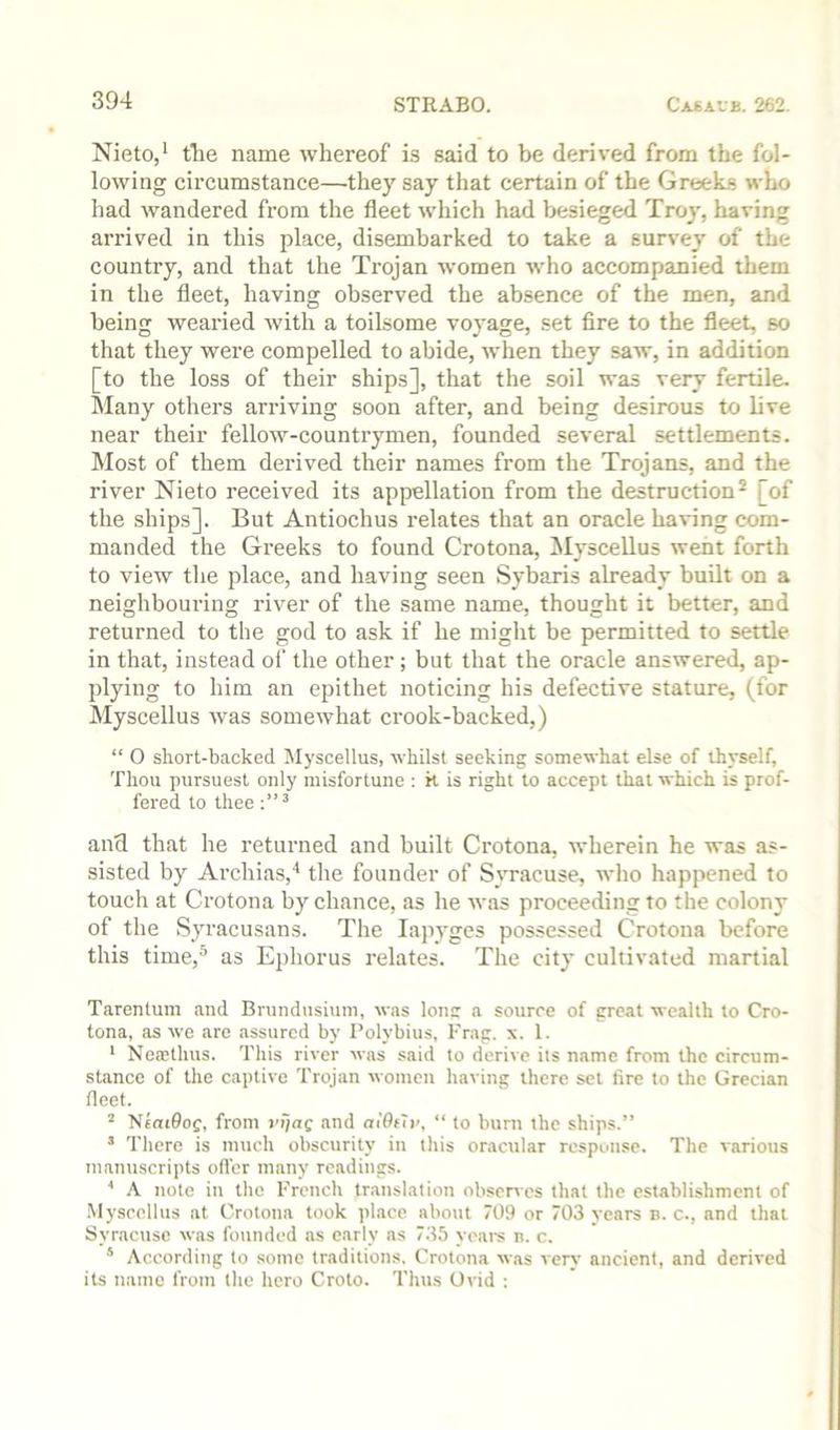 Nieto/ tlie name whereof is said to be derived from the fol- lowing circumstance—they say that certain of the GroeLs who had wandered from the fleet which had besieged Troy, having arrived in this place, disembarked to take a survey of the country, and that the Trojan women who accompanied them in the fleet, having observed the absence of the men, and being wearied with a toilsome voyage, set fire to the fleet, so that they were compelled to abide, when they saw, in addition [to the loss of their ships], that the soil was very fertile. Many others arriving soon after, and being desirous to live near their fellow-countrymen, founded several settlements. Most of them derived their names from the Trojans, and the river Nieto received its appellation from the destruction* [of the ships]. But Antiochus relates that an oracle having com- manded the Gi'eeks to found Crotona, ^lyscellus went forth to view the place, and having seen Sybaris already built on a neighbouring river of the same name, thought it better, and returned to the god to ask if he might be permitted to settle in that, instead of the other ; but that the oracle answered, ap- plying to him an epithet noticing his defective stature, (for Myscellus was somewhat crook-backed,) “ O sliort-backed Myscellus, whilst seeking somewhat else of thyself, Thou pursuest only misfortune : H is right to accept that which is prof- fered to thee and that he returned and built Crotona, wherein he was as- sisted by Archias,'* the founder of Syracuse, who happened to touch at Crotona by chance, as he was proceeding to the colony of the Syracusans. The lapyges possessed Crotona before this time,® as Ephorus relates. The city cultivated martial Tarentum and Brundusiiim, was Ions a source of great wealth to Cro- tona, as we are assured by Polybius, Frag. x. 1. ' Neasthus. This river was said to derive its name from the circum- stance of the captive Trojan women having there set fire to the Grecian fleet. “ NeaiSof, from rijaf and a!6f7r, “ to burn the ships.” * There is much obscurity in this oracular response. The various manttscripts ofl'er many readings. * A note in the French translation observes that the establishment of Myscellus at Crotona took place about 709 or 703 years n. c., and that Syracuse was founded as early as 735 years n. c. * According to some traditions. Crotona w.as very ancient, and derived its name from the hero Croto. Thus Ovid :