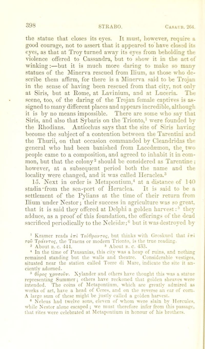 the statue that closes its eyes. It must, however, require a good courage, not to assert that it appearwl to have closed its eyes, as that at Troy turned away its eyes from l>eholding the violence olfered to Cassandra, but to show it in the act of winking:—but it is much more daring to make so many statues of the Minerva rescued from Ilium, as those who de- scribe them affirm, for there is a Minerva said to be Trojan in the sense of having been rescued from that city, not only at Siris, but at Rome, at Lavinium, and at Luceria. The scene, too, of the daring of the Trojan female captives is as- signed to many different places and appears incredible, although it is by no means impossible. There are some who say that Siris, and also that Sybaris on the Trionto,* were founded by the Rhodians. Antiochus says that the site of Siris having become the subject of a contention between the Tarentini and the Thurii, on that occasion commanded by Cleandridas the general who had been banished from Lacedmmon, the two people came to a composition, and agreed to inhabit it in com- mon, but that the colony^ should be considered as Tarentine: however, at a subsequent period both the name and the locality were changed, and it was called Ileraclea.^ lo. Next in order is jMetapontium,-* at a distance of 140 stadia'from the sea-port of Ileraclea. It is said to be a settlement of the Pylians at the time of their return from Ilium under Nestor; their success in agriculture was so great, that it is said they offered at Delphi a golden harvest: * they adduce, as a proof of this foundation, the offerings of the dead sacrificed periodically to the NcleKla':® but it was destroyed by ' Kramer reads tn-J TfijOpavrof, but thinks with Groskurd that i-i roil Tpdevrog, the Tracns or modern Trionto, is the true reading. ^ About n. c. 141. ’ .\bout n. c. 433. * In the time of Pausanias, this city w.as a heap of mins, and nothmg remained standing but the walls and theatre. Considerable vestiges, situated near the station called Torre di Marc, indicate the site it an- ciently adorned. * Ofpog Xylander and others have thought this was a statue representing Summer; others have reckoned that golden sheaves were intended. The coins of Metapontium, which are greatly admired as works of art, have a head of Ceres, and on the reverse an ear of com. \ largo stun of these might be justly called a golden harvest. “ Xeleus had twelve sons, eleven of whom were slain by Hercules, while Nestor alone escaped ; we must therefore infer from this p.-issagc, that rites were celebrated at Metapontium in honour of his brothers.