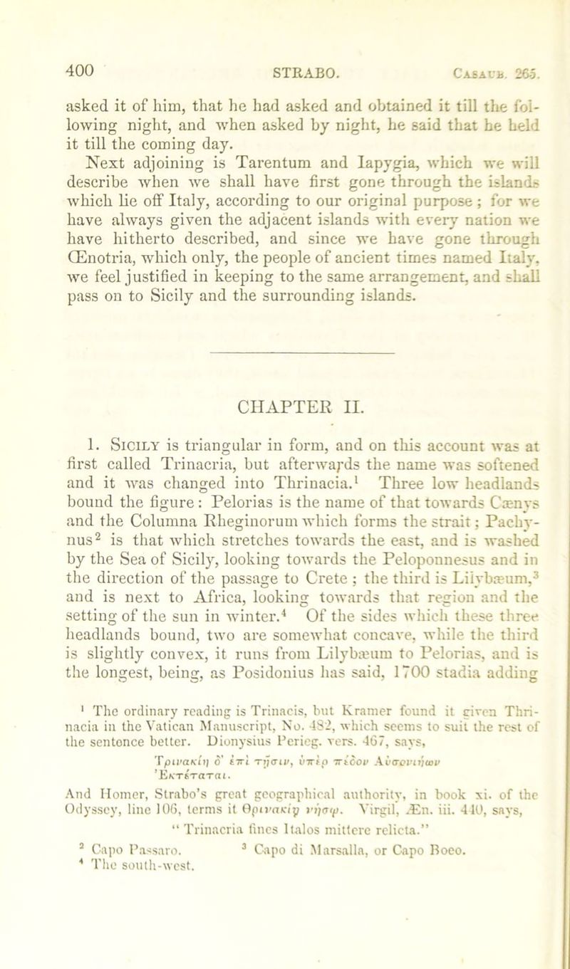 asked it of him, that he had asked and obtained it till the fol- lowing night, and when asked by night, he said that he held it till the coming day. Next adjoining is Tarentum and lapygia, which we will describe when we shall have first gone through the islands which lie off Italy, according to our original purpose ; for we have always given the adjacent islands with every nation we have hitherto described, and since we have gone through Q^noti'ia, which only, the people of ancient times named Italy, we feel justified in keeping to the same arrangement, and shall pass on to Sicily and the surrounding islands. CHAPTER II. 1. Sicily is triangular in form, and on this account was at first called Trinacria, but afterwards the name was softened and it was changed into Thrinacia.* Three low headlands hound the figure : Pelorias is the name of that towards Cmnys and the Columna Rheginorum which forms the strait; Pachy- nus^ is that which stretches towards the east, and is washed by the Sea of Sicily, looking towards the Peloponnesus and in the direction of the passage to Crete ; the third is Lilybieum,^ and is ne.xt to Africa, looking towards that region and the setting of the sun in winter.^ Of the sides which these three headlands bound, two are somewhat concave, while the third is slightly convex, it runs from Lilybanim to Pelorias, and is the longest, being, as Posidonius has said, 1700 stadia adding ' The ordinary reading is Trinacis, Inn Kramer found it given Thri- nacia in the Vatican Manuscript, No. 482, which seems to suit the rest of the sentence belter. Dionysius I’ericg. vers. 467, says, TpLi’aKiij o' £7ri Tijaii/y vTrtp Trtcov Avo’ovnjtov ’EfcTSTarat. .\nd Homer, Strabo’s great geographical authority, in book xi. of the Odyssey, line 106, terms it Opirnvip fijaift. Virgil, .En. iii. 410, says, “ Trinacria lines Italos mittcre rclicta.” “ Capo Fassaro. ’ Capo di Mars.alla, or Capo Roeo. * The south-west.
